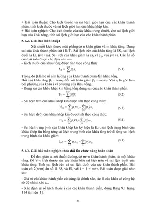 + Bài toán thuận: Cho kích thước và sai lệch giới hạn của các khâu thành
phần, tính kích thước và sai lệch giới hạn của khâu khép kín.
+ Bài toán nghịch: Cho kích thước của các khâu trong chuỗi, cho sai lệch giới
hạn của khâu tổng, tính sai lệch giới hạn của các khâu thành phần.
5.1.2. Giải bài toán thuận
       Xét chuỗi kích thước mặt phẳng có n khâu giảm và m khâu tăng. Dung
sai của khâu thành phần thứ i là Ti. Sai lệch trên của khâu tăng là ESi, sai lệch
dưới là EIi (i=1÷m). Sai lệch của khâu giảm là esj và eij, với j=1÷n. Các ẩn số
của bài toán được xác định như sau:
- Kích thước của khâu tổng được tính theo công thức:
                                  n+m
                          AΣ =    ∑β A
                                  i =1
                                             i       i
                                                                                   (5.1)

Trong đó βi là hệ số ảnh hưởng của khâu thành phần đến khâu tổng.
Đối với khâu tăng βi = cosαi, đối với khâu giảm βi = -cosαi. Với αi là góc làm
bởi phương của khâu i và phương của khâu tổng.
- Dung sai của khâu khép kín bằng tổng dung sai của các khâu thành phần:
                                  n+m
                          TΣ =    ∑βT
                                  i =1
                                             i       i                             (5.2)

- Sai lệch trên của khâu khép kín được tính theo công thức:
                                         m                         n
                          ESΣ =     ∑ β ES − ∑ β
                                     i =1
                                                 i        i
                                                                 j =1
                                                                        j   ei j   (5.3)
- Sai lệch dưới của khâu khép kín được tính theo công thức:
                                    m                          n
                          EIΣ =    ∑ β i EI i − ∑ β j es j
                                   i =1                        j =1
                                                                                   (5.4)

- Sai lệch trung bình của khâu khép kin ký hiệu là EmΣ, sai lệch trung bình của
khâu khép kín bằng tổng sai lệch trung bình của khâu tăng trừ đi tổng sai lệch
trung bình của khâu giảm:
                                     m                             n
                                                                                   (5.5)
                          EmΣ =    ∑β E
                                    i =1
                                                 i       mi   − ∑ β j emj
                                                                j =1


5.1.3. Giải bài toán nghịch theo đổi lẫn chức năng hoàn toàn
      Để đơn giản ta xét chuỗi đường, có m+n khâu thành phần, và một khâu
tổng. Đã biết kích thước của các khâu, biết sai lệch trên và sai lệch dưới của
khâu tổng. Tính sai lệch trên và sai lệch dưới của các khâu thành phần. Bài
toán có 2(n+m) ẩn số là ESi và EIi với i = 1 ÷ m+n. Bài toán được giải như
sau:
- Giả sử các khâu thành phần có cùng độ chính xác, tức là các khâu có cùng hệ
số độ chính xác am.
- Xác định hệ số kích thước i của các khâu thành phần, dùng Bảng 9.1 trang
114 tài liệu [1].

                                                         30
 