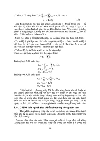 m+ n               m+ n
- Tính am: Từ công thức TΣ =   ∑T = ∑ a
                               i =1
                                          i
                                                     j =1
                                                                   i = amΣij , suy ra
                                                                 m j


                                      am = TΣ/Σij                                       (5.6)
- Xác định độ chính xác của các khâu: Dùng Bảng 4.1 trang 24 tài liệu [1] để
xác định độ chính xác của các khâu thành phần. Nếu am trùng với giá trị a
trong bảng, ta lấy độ chính xác của các khâu là như nhau. Nếu am nằm giữa hai
giá trị a trong bảng 4.1, ta lấy một số khâu có độ chính xác cao hơn am, một số
khâu có độ chính xác thấp so với am.
- Chọn một khâu k để lại làm khâu bù, sai lệch của khâu này được tính toán.
- Tra sai lệch giới hạn của các khâu tăng theo sai lệch cơ bản kiểu H, sai lệch
giới hạn của các khâu giảm theo sai lệch cơ bản kiểu h. Ta sẽ tìm được m+n-1
sai lệch giới hạn trên và m+n-1 sai lệch giới hạn dưới.
- Tính sai lệch của khâu Ak để tìm hai ẩn số còn lại:
Dung sai của khâu Ak được tính theo công thức:
                                               m + n −1
                          Tk = TΣ -             ∑T
                                                 i =1
                                                            i


Trường hợp Ak là khâu tăng
                                          n                     m −1
                           Emk =       ∑ emj − ∑ Emi + EmΣ
                                        j =1                    i =1

                         ESk = Emk + Tk/2
                         EIk = Emk - Tk/2
Trường hợp Ak là khâu giảm
                                      m                     n −1
                          emk =   ∑E  i =1
                                                mj    − ∑ Emj − EmΣ
                                                                j =1

                          esk = emk + Tk/2
                          eik = emk - Tk/2

       Giải chuỗi theo phương pháp đổi lẫn chức năng hoàn toàn sẽ thuận lợi
cho việc tổ chức sản xuất, lắp ráp máy, đặc biệt thuận lợi cho việc sửa chữa
thay thế các chi tiết máy bị hỏng. Nhưng trong trường hợp dung sai của khâu
tổng nhỏ, số lượng khâu thành phần lớn, làm cho dung sai của khâu thành
phần quá nhỏ, khó khăn cho việc gia công, tăng giá thành gia công. Lúc đó
người ta phải giải chuỗi theo phương pháp đổi lẫn chức năng không hoàn toàn.
5.1.4. Giải bài toán nghịch theo đổi lẫn chức năng không hoàn toàn
      Thực chất của phương pháp này là mở rộng dung sai của các khâu thành
phần cho dễ gia công, hạ giá thành sản phẩm. Chúng ta có thể dùng một trong
bốn cách sau đây:
- Phương pháp tính xác suất: Chấp nhận có một số lượng nhỏ phế phẩm
(không đảm bảo yêu cầu của khâu tổng) lẫn trong sản phẩm. Số lượng phế

                                                        31
 