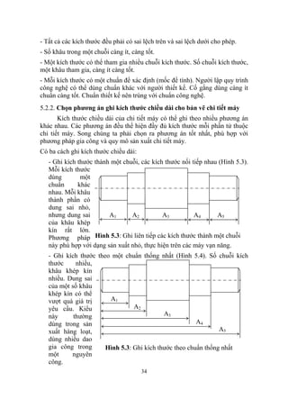 - Tất cả các kích thước đều phải có sai lệch trên và sai lệch dưới cho phép.
- Số khâu trong một chuỗi càng ít, càng tốt.
- Một kích thước có thể tham gia nhiều chuỗi kích thước. Số chuỗi kích thước,
một khâu tham gia, càng ít càng tốt.
- Mỗi kích thước có một chuẩn để xác định (mốc để tính). Người lập quy trình
công nghệ có thể dùng chuẩn khác với người thiết kế. Cố gắng dùng càng ít
chuẩn càng tốt. Chuẩn thiết kế nên trùng với chuẩn công nghệ.
5.2.2. Chọn phương án ghi kích thước chiều dài cho bản vẽ chi tiết máy
       Kích thước chiều dài của chi tiết máy có thể ghi theo nhiều phương án
khác nhau. Các phương án đều thể hiện đầy đủ kích thước mỗi phần tử thuộc
chi tiết máy. Song chúng ta phải chọn ra phương án tốt nhất, phù hợp với
phương pháp gia công và quy mô sản xuất chi tiết máy.
Có ba cách ghi kích thước chiều dài:
   - Ghi kích thước thành một chuỗi, các kích thước nối tiếp nhau (Hình 5.3).
   Mỗi kích thước
   dùng        một
   chuẩn      khác
   nhau. Mỗi khâu
   thành phần có
   dung sai nhỏ,
   nhưng dung sai        A1      A2          A3          A4      A5
   của khâu khép
   kín rất lớn.
   Phương pháp Hình 5.3: Ghi liên tiếp các kích thước thành một chuỗi
   này phù hợp với dạng sản xuất nhỏ, thực hiện trên các máy vạn năng.
   - Ghi kích thước theo một chuẩn thống nhất (Hình 5.4). Số chuỗi kích
   thước     nhiều,
   khâu khép kín
   nhiều. Dung sai
   của một số khâu
   khép kín có thể
   vượt quá giá trị     A1
   yêu cầu. Kiểu                 A2
   này      thường                          A3
   dùng trong sản                                       A4
   xuất hàng loạt,                                              A5
   dùng nhiều dao
   gia công trong      Hình 5.3: Ghi kích thước theo chuẩn thống nhất
   một     nguyên
   công.
                                       34
 