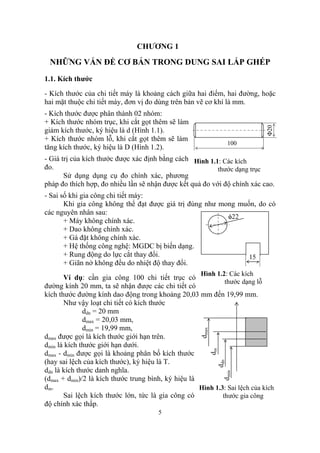 CHƯƠNG 1

 NHỮNG VẤN ĐỀ CƠ BẢN TRONG DUNG SAI LẮP GHÉP
1.1. Kích thước
- Kích thước của chi tiết máy là khoảng cách giữa hai điểm, hai đường, hoặc
hai mặt thuộc chi tiết máy, đơn vị đo dùng trên bản vẽ cơ khí là mm.
- Kích thước được phân thành 02 nhóm:
+ Kích thước nhóm trục, khi cắt gọt thêm sẽ làm




                                                                             Φ20
giảm kích thước, ký hiệu là d (Hình 1.1).
+ Kích thước nhóm lỗ, khi cắt gọt thêm sẽ làm
                                                                    100
tăng kích thước, ký hiệu là D (Hình 1.2).
- Giá trị của kích thước được xác định bằng cách Hình 1.1: Các kích
đo.                                                       thước dạng trục
       Sử dụng dụng cụ đo chính xác, phương
pháp đo thích hợp, đo nhiều lần sẽ nhận được kết quả đo với độ chính xác cao.
- Sai số khi gia công chi tiết máy:
       Khi gia công không thể đạt được giá trị đúng như mong muốn, do có
các nguyên nhân sau:
                                                          φ22
       + Máy không chính xác.
       + Dao không chính xác.
       + Gá đặt không chính xác.
       + Hệ thống công nghệ: MGDC bị biến dạng.
       + Rung động do lực cắt thay đổi.                         15
       + Giãn nở không đều do nhiệt độ thay đổi.
                                                      Hình 1.2: Các kích
       Ví dụ: cần gia công 100 chi tiết trục có
                                                              thước dạng lỗ
đường kính 20 mm, ta sẽ nhận được các chi tiết có
kích thước đường kính dao động trong khoảng 20,03 mm đến 19,99 mm.
       Như vậy loạt chi tiết có kích thước
              ddn = 20 mm
              dmax = 20,03 mm,
              dmin = 19,99 mm,
                                                      dmax




dmax được gọi là kích thước giới hạn trên.
dmin là kích thước giới hạn dưới.
                                                             dm




dmax - dmin được gọi là khoảng phân bố kích thước
(hay sai lệch của kích thước), ký hiệu là T.
                                                              ddn




ddn là kích thước danh nghĩa.
                                                                  dmin




(dmax + dmin)/2 là kích thước trung bình, ký hiệu là
dm.                                                  Hình 1.3: Sai lệch của kích
       Sai lệch kích thước lớn, tức là gia công có           thước gia công
độ chính xác thấp.
                                       5
 