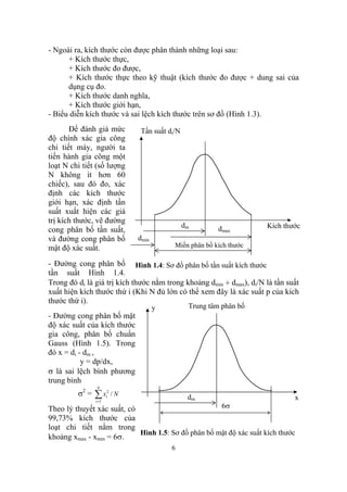 - Ngoài ra, kích thước còn được phân thành những loại sau:
      + Kích thước thực,
      + Kích thước đo được,
      + Kích thước thực theo kỹ thuật (kích thước đo được + dung sai của
      dụng cụ đo.
      + Kích thước danh nghĩa,
      + Kích thước giới hạn,
- Biểu diễn kích thước và sai lệch kích thước trên sơ đồ (Hình 1.3).
       Để đánh giá mức           Tần suất di/N
độ chính xác gia công
chi tiết máy, người ta
tiến hành gia công một
loạt N chi tiết (số lượng
N không ít hơn 60
chiếc), sau đó đo, xác
định các kích thước
giới hạn, xác định tần
suất xuất hiện các giá
trị kích thước, vẽ đường
                                                 dm        dmax       Kích thước
cong phân bố tần suất,
và đường cong phân bố           dmin
mật độ xác suất.                            Miền phân bố kích thước

- Đường cong phân bố Hình 1.4: Sơ đồ phân bố tần suất kích thước
tần suất Hình 1.4.
Trong đó di là giá trị kích thước nằm trong khoảng dmin ÷ dmax), di/N là tần suất
xuất hiện kích thước thứ i (Khi N đủ lớn có thể xem đây là xác suất p của kích
thước thứ i).
                                       y          Trung tâm phân bố
- Đường cong phân bố mật
độ xác suất của kích thước
gia công, phân bố chuẩn
Gauss (Hình 1.5). Trong
đó x = di - dm ,
           y = dp/dx,
σ là sai lệch bình phương
trung bình
                N
         σ2 =   ∑x
                i =1
                       2
                       i   /N                     dm                           x
Theo lý thuyết xác suất, có                                 6σ
99,73% kích thước của
loạt chi tiết nằm trong
                            Hình 1.5: Sơ đồ phân bố mật độ xác suất kích thước
khoảng xmax - xmin = 6σ.
                                           6
 