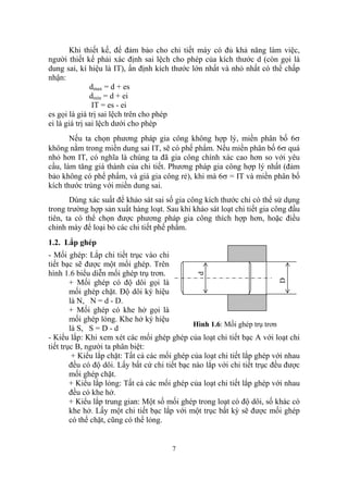 Khi thiết kế, để đảm bảo cho chi tiết máy có đủ khả năng làm việc,
người thiết kế phải xác định sai lệch cho phép của kích thước d (còn gọi là
dung sai, kí hiệu là IT), ấn định kích thước lớn nhất và nhỏ nhất có thể chấp
nhận:
               dmax = d + es
               dmin = d + ei
                IT = es - ei
es gọi là giá trị sai lệch trên cho phép
ei là giá trị sai lệch dưới cho phép
       Nếu ta chọn phương pháp gia công không hợp lý, miền phân bố 6σ
không nằm trong miền dung sai IT, sẽ có phế phẩm. Nếu miền phân bố 6σ quá
nhỏ hơn IT, có nghĩa là chúng ta đã gia công chính xác cao hơn so với yêu
cầu, làm tăng giá thành của chi tiết. Phương pháp gia công hợp lý nhất (đảm
bảo không có phế phẩm, và giá gia công rẻ), khi mà 6σ = IT và miền phân bố
kích thước trùng với miền dung sai.
       Dùng xác suất để khảo sát sai số gia công kích thước chỉ có thể sử dụng
trong trường hợp sản xuất hàng loạt. Sau khi khảo sát loạt chi tiết gia công đầu
tiên, ta có thể chọn được phương pháp gia công thích hợp hơn, hoặc điều
chỉnh máy để loại bỏ các chi tiết phế phẩm.
1.2. Lắp ghép
- Mối ghép: Lắp chi tiết trục vào chi
tiết bạc sẽ được một mối ghép. Trên
hình 1.6 biểu diễn mối ghép trụ trơn.
                                               d




        + Mối ghép có độ dôi gọi là                                       D
        mối ghép chặt. Độ dôi ký hiệu
        là N, N = d - D.
        + Mối ghép có khe hở gọi là
        mối ghép lỏng. Khe hở ký hiệu
                                               Hình 1.6: Mối ghép trụ trơn
        là S, S = D - d
- Kiểu lắp: Khi xem xét các mối ghép ghép của loạt chi tiết bạc A với loạt chi
tiết trục B, người ta phân biệt:
         + Kiểu lắp chặt: Tất cả các mối ghép của loạt chi tiết lắp ghép với nhau
        đều có độ dôi. Lấy bất cứ chi tiết bạc nào lắp với chi tiết trục đều được
        mối ghép chặt.
        + Kiểu lắp lỏng: Tất cả các mối ghép của loạt chi tiết lắp ghép với nhau
        đều có khe hở.
        + Kiểu lắp trung gian: Một số mối ghép trong loạt có độ dôi, số khác có
        khe hở. Lấy một chi tiết bạc lắp với một trục bất kỳ sẽ được mối ghép
        có thể chặt, cũng có thể lỏng.


                                       7
 
