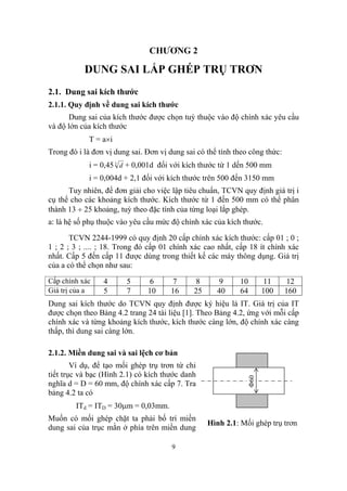CHƯƠNG 2

           DUNG SAI LẮP GHÉP TRỤ TRƠN
2.1. Dung sai kích thước
2.1.1. Quy định về dung sai kích thước
      Dung sai của kích thước được chọn tuỳ thuộc vào độ chính xác yêu cầu
và độ lớn của kích thước
            T = a×i
Trong đó i là đơn vị dung sai. Đơn vị dung sai có thể tính theo công thức:
            i = 0,45 3 d + 0,001d đối với kích thước từ 1 dến 500 mm
            i = 0,004d + 2,1 đối với kích thước trên 500 đến 3150 mm
      Tuy nhiên, để đơn giải cho việc lập tiêu chuẩn, TCVN quy định giá trị i
cụ thể cho các khoảng kích thước. Kích thước từ 1 đến 500 mm có thể phân
thành 13 ÷ 25 khoảng, tuỳ theo đặc tính của từng loại lắp ghép.
a: là hệ số phụ thuộc vào yêu cầu mức độ chính xác của kích thước.

       TCVN 2244-1999 có quy định 20 cấp chính xác kích thước: cấp 01 ; 0 ;
1 ; 2 ; 3 ; .... ; 18. Trong đó cấp 01 chính xác cao nhất, cấp 18 ít chính xác
nhất. Cấp 5 đến cấp 11 được dùng trong thiết kế các máy thông dụng. Giá trị
của a có thể chọn như sau:
Cấp chính xác    4      5      6      7        8     9      10      11       12
Giá trị của a    5      7      10     16      25     40     64      100      160
Dung sai kích thước do TCVN quy định được ký hiệu là IT. Giá trị của IT
được chọn theo Bảng 4.2 trang 24 tài liệu [1]. Theo Bảng 4.2, ứng với mỗi cấp
chính xác và từng khoảng kích thước, kích thước càng lớn, độ chính xác càng
thấp, thì dung sai càng lớn.

2.1.2. Miền dung sai và sai lệch cơ bản
        Ví dụ, để tạo mối ghép trụ trơn từ chi
tiết trục và bạc (Hình 2.1) có kích thước danh
                                                              Φ60




nghĩa d = D = 60 mm, độ chính xác cấp 7. Tra
bảng 4.2 ta có
        ITd = ITD = 30µm = 0,03mm.
Muốn có mối ghép chặt ta phải bố trí miền
                                                   Hình 2.1: Mối ghép trụ trơn
dung sai của trục mằn ở phía trên miền dung

                                       9
 