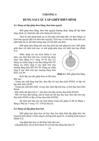 CHƯƠNG 4

          DUNG SAI CÁC LẮP GHÉP ĐIỂN HÌNH
4.1. Dung sai lắp ghép then bằng, then bán nguyệt

       Mối ghép then bằng, then bán nguyệt thường được dùng để lắp bánh
răng, bánh vít, bánh đai, đĩa xích, khớp nối trên trục.
      Then là một thanh hình trụ có tiết diện chữ nhật (đối với then bằng) và
hình bán nguyệt (đối với then bán nguyệt). Trên trục và trên bạc được làm các
rãnh hình trụ có tiết diện tương ứng với tiết diện của then.
      Mối ghép then bằng trên trục bao gồm hai mối ghép trụ trơn: Mối ghép
giữa then với rãnh trên trục và mối ghép giữa then với rãnh trên bạc (Hình
4.1).                                                     b
       Miền dung sai của kích thước b của
then, của rãnh then trên trục và trên bạc được
chọn theo Bảng 4.11 trang 39 tài liệu [1].
Dung sai chiều rộng b của then dùng kiểu h9.
Dung sai chiều rộng b của rãnh trên trục
thường dùng kiểu H9, N9, P9. Dung sai chiều
rộng b của rãnh trên bạc thường dùng kiểu
D10, JS9, P9.
                                                 Hình 4.1: Mối ghép then bằng
       Kiểu lắp của mối ghép then có thể chọn
như sau:
- Trong sản xuất hàng loạt lớn, then lắp với trục theo kiểu N9/h9, và lắp với
bạc theo kiểu JS9/h9.
- Trong sản xuất đơn chiếc và loạt nhỏ, then lắp trên trục và trên bạc theo kiểu
P9/h9.
- Khi chiều dài then lớn (l > 2d), then nên lắp với bạc theo kiểu D10/h9.
- Đối với then dẫn hướng, cần di trượt chi tiết bạc dọc trục, then lắp trên trục
theo kiểu N9/h9 và lắp với bạc theo kiểu D10/h9.
     Sai lệch giới hạn của các kích thước trong mối ghép có thể tra Bảng 1,
Bảng 2 Phụ lục 1 trang 133, 138 tài liệu [1].

4.2. Dung sai lắp ghép then hoa
      Mối ghép trục then hoa với bạc then hoa thực hiện lắp ghép theo hai
trong ba kích thước: Chiều rộng b, đường kính ngoài D, và đường kính trong d
(Hình 4.2).
      Lắp ghép then hoa có thể thực hiện như sau:
- Lắp ghép theo yếu tố kích thước D và b khi làm đồng tâm theo D.
                                      20
 