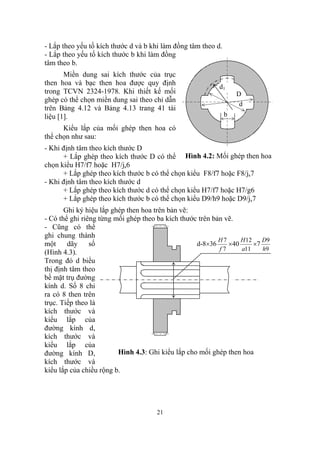 - Lắp theo yếu tố kích thước d và b khi làm đồng tâm theo d.
- Lắp theo yếu tố kích thước b khi làm đồng
tâm theo b.
       Miền dung sai kích thước của trục
then hoa và bạc then hoa được quy định
                                                           d1
trong TCVN 2324-1978. Khi thiết kế mối                             D
ghép có thể chọn miền dung sai theo chỉ dẫn
                                                                    d
trên Bảng 4.12 và Bảng 4.13 trang 41 tài
liệu [1].                                                      b

      Kiểu lắp của mối ghép then hoa có
thể chọn như sau:
- Khi định tâm theo kích thước D
      + Lắp ghép theo kích thước D có thể Hình 4.2: Mối ghép then hoa
chọn kiểu H7/f7 hoặc H7/js6
      + Lắp ghép theo kích thước b có thể chọn kiểu F8/f7 hoặc F8/js7
- Khi định tâm theo kích thước d
      + Lắp ghép theo kích thước d có thể chọn kiểu H7/f7 hoặc H7/g6
      + Lắp ghép theo kích thước b có thể chọn kiểu D9/h9 hoặc D9/js7
       Ghi ký hiệu lắp ghép then hoa trên bản vẽ:
- Có thể ghi riêng từng mối ghép theo ba kích thước trên bản vẽ.
- Cũng có thể
ghi chung thành
                                                           H7     H 12    D9
một     dãy     số                                 d-8×36     ×40      ×7
                                                           f7     a11     h9
(Hình 4.3).
Trong đó d biểu
thị định tâm theo
bề mặt trụ đường
kính d. Số 8 chỉ
ra có 8 then trên
trục. Tiếp theo là
kích thước và
kiểu lắp của
đường kính d,
kích thước và
kiểu lắp của
đường kính D,            Hình 4.3: Ghi kiểu lắp cho mối ghép then hoa
kích thước và
kiểu lắp của chiều rộng b.




                                     21
 