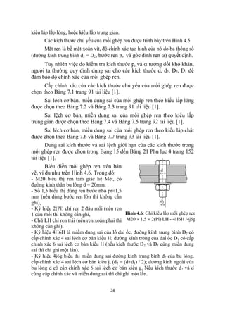 kiểu lắp lắp lỏng, hoặc kiểu lắp trung gian.
      Các kích thước chủ yếu của mối ghép ren được trình bày trên Hình 4.5.
     Mặt ren là bề mặt xoắn vít, độ chính xác tạo hình của nó do ba thông số
(đường kính trung bình d2 = D2, bước ren pr, và góc đỉnh ren α) quyết định.
     Tuy nhiên việc đo kiểm tra kích thước pr và α tương đối khó khăn,
người ta thường quy định dung sai cho các kích thước d, d2, D2, D1 để
đảm bảo độ chính xác của mối ghép ren.
      Cấp chính xác của các kích thước chủ yếu của mối ghép ren được
chọn theo Bảng 7.1 trang 91 tài liệu [1].
     Sai lệch cơ bản, miền dung sai của mối ghép ren theo kiểu lắp lỏng
được chọn theo Bảng 7.2 và Bảng 7.3 trang 91 tài liệu [1].
      Sai lệch cơ bản, miền dung sai của mối ghép ren theo kiểu lắp
trung gian được chọn theo Bảng 7.4 và Bảng 7.5 trang 92 tài liệu [1].
     Sai lệch cơ bản, miền dung sai của mối ghép ren theo kiểu lắp chặt
được chọn theo Bảng 7.6 và Bảng 7.7 trang 93 tài liệu [1].
       Dung sai kích thước và sai lệch giới hạn của các kích thước trong
mối ghép ren được chọn trong Bảng 15 đến Bảng 21 Phụ lục 4 trang 152
tài liệu [1].
       Biểu diễn mối ghép ren trên bản
                                                                d
vẽ, ví dụ như trên Hình 4.6. Trong đó:
- M20 biểu thị ren tam giác hệ Mét, có
đường kính thân bu lông d = 20mm,
- Số 1,5 biểu thị dùng ren bước nhỏ pr=1,5
mm (nếu dùng bước ren lớn thì không cần
ghi),                                                           d1
- Ký hiệu 2(Pl) chỉ ren 2 đầu mối (nếu ren
1 đầu mối thì không cần ghi,                   Hình 4.6: Ghi kiểu lắp mối ghép ren
- Chữ LH chỉ ren trái (nếu ren xoắn phải thì M20 × 1,5 × 2(Pl) LH - 4H6H /4j6g
không cần ghi),
- Ký hiệu 4H6H là miềm dung sai của lỗ đai ốc, đường kính trung bình D2 có
cấp chính xác 4 sai lệch cơ bản kiểu H; đường kính trong của đai ốc D1 có cấp
chính xác 6 sai lệch cơ bản kiểu H (nếu kích thước D2 và D1 cùng miền dung
sai thì chỉ ghi một lần).
- Ký hiệu 4j6g biểu thị miền dung sai đường kính trung bình d2 của bu lông,
cấp chính xác 4 sai lệch cơ bản kiểu j, (d2 = (d+d1) / 2); đường kính ngoài của
bu lông d có cấp chính xác 6 sai lệch cơ bản kiểu g. Nếu kích thước d2 và d
cùng cấp chính xác và miền dung sai thì chỉ ghi một lần.


                                       24
 