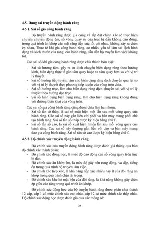 4.5. Dung sai truyền động bánh răng
4.5.1. Sai số gia công bánh răng
      Bộ truyền bánh răng được gia công và lắp đặt chính xác sẽ thực hiện
chuyền chuyển động êm, số vòng quay n2 của trục bị dẫn không dao động,
trong quá trình ăn khớp các mặt răng tiếp xúc tốt với nhau, không xảy ra chèn
ép nhau. Thực tế khi gia công bánh răng, có nhiều yếu tố làm sai lệch hình
dạng và kích thước của răng, của bánh răng, dẫn đến bộ truyền làm việc không
tốt.
   Các sai số khi gia công bánh răng được chia thành bốn loại:
   - Sai số hướng tâm, gây ra sự dịch chuyển biên dạng răng theo hướng
     kính, biên dạng thực tế gần tâm quay hoặc xa tâm quay hơn so với vị trí
     lý thuyết.
   - Sai số hướng tiếp tuyến, làm cho biên dạng răng dịch chuyển qua lại so
     với vị trí lý thuyết theo phương tiếp tuyến của vòng tròn chia.
   - Sai số hướng trục, làm cho biên dạng răng dịch chuyển sai với vị trí lý
     thuyết theo hướng dọc trục.
   - Sai số hình dạng biên dạng răng, làm cho biên dạng răng không đúng
     với đường thân khai của vòng tròn.
   Các sai số gia công bánh răng cũng được chia làm hai nhóm:
   - Sai số tần số thấp, là sai số xuất hiện một lần sau mỗi vòng quay của
     bánh răng. Các sai số này gắn liền với phôi và bàn máy mang phôi chế
     tạo bánh răng. Sai số tần số thấp được ký hiệu bằng chữ F.
   - Sai số tần số cao, là sai số xuất hiện nhiều lần sau mỗi vòng quay của
     bánh răng. Các sai số này thường gắn liền với dao và bàn máy mang
     dao gia công bánh răng. Sai số tần số cao được ký hiệu bằng chữ f.
4.5.2. Độ chính xác truyền động bánh răng
      Độ chính xác của truyền động bánh răng được đánh giá thông qua bốn
độ chính xác thành phần:
   - Độ chính xác động học, là mức độ dao động của số vòng quay trên trục
      bị dẫn.
   - Độ chính xác ăn khớp êm, là mức độ gây nên rung động, va đập, tiếng
      ồn trong quá trình bộ truyền làm việc.
   - Độ chính xác tiếp xúc, là khả năng tiếp xúc nhiều hay ít của đôi răng ăn
      khớp trong quá trình chịu tải trọng.
   - Độ chính xác khe hở mặt bên của đôi răng, là khả năng không gây chèn
      ép giữa các răng trong quá trình ăn khớp.
      Độ chính xác động học của bộ truyền bánh răng được phân chia thành
12 cấp, cấp 1 có mức chính xác cao nhất, cấp 12 có mức chính xác thấp nhất.
Độ chính xác động học được đánh giá qua các thông số:

                                     25
 