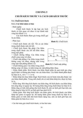CHƯƠNG 5
    CHUỖI KÍCH THƯỚC VÀ CÁCH GHI KÍCH THƯỚC

5.1. Chuỗi kích thước
5.1.1. Các khái niệm cơ bản
- Định nghĩa:
       Chuỗi kích thước là tập hợp các kích
thước có liên quan với nhau và tạo thành một             A1           A3
vòng kín (Hình 5.1).                                           AΣ
       Các kích thước tham gia trong chuỗi gọi                A2
là các khâu.
- Phân loại:                                         Hình 5.1: Chuỗi kích
+ Chuỗi kích thước chi tiết: Tất cả các khâu
trong chuỗi thuộc một chi tiết.
+ Chuỗi kích thước lắp ghép: Các khâu
trong chuỗi thuộc các chi tiết khác nhau
trong mối ghép.
+ Chuỗi đường thẳng: Các khâu trong                 AΣ    A3
chuỗi song song với nhau.                                           A2
                                                                 α2
+ Chuỗi mặt phẳng: Các khâu trong chuổi                  A1
không song với nhau, nhưng nằm trong
cùng một mặt phẳng (Hình 5.2).               Hình 5.2: Chuỗi mặt phẳng
+ Chuỗi không gian: Các khâu trong chuổi
không song với nhau, và nằm trong các mặt phẳng khác nhau.
+ Khâu thành phần: Kích thước của khâu thành phần do quá trình gia công
quyết định và không phụ thuộc vào các khâu khác. Các khâu thành phần được
ký hiệu là Ai, với i = 1 ÷ n+m.
+ Khâu khép kín (hay khâu tổng): Kích thước của nó hoàn toàn phụ thuộc vào
các khâu thành phần. Trong mỗi chuỗi chỉ có một khâu khép kín, được ký hiệu
là AΣ.
+ Khâu tăng: Khi tăng kích thước của khâu tăng, thì kích thước của khâu khép
kín cũng tăng và ngược lại. Số lượng khâu tăng trong chuỗi được ký hiệu là m.
Khâu tăng có tính chất giống như kích thước lỗ, nên sai lệch giới hạn trên của
khâu tăng ký hiệu là ES, sai lệch giới hạn dưới là EI.
+ Khâu giảm: Khi tăng kích thước của khâu giảm, thì kích thước của khâu
khép kín giảm và ngược lại. Số lượng khâu giảm trong chuỗi ký hiệu là n.
Khâu giảm có tính chất như kích thước dạng trục, nên sai lệch giới hạn của
khâu giảm ký hiệu là es và ei.

- Các bài toán giải chuỗi kích thước, có hai bài toán:

                                       29
 