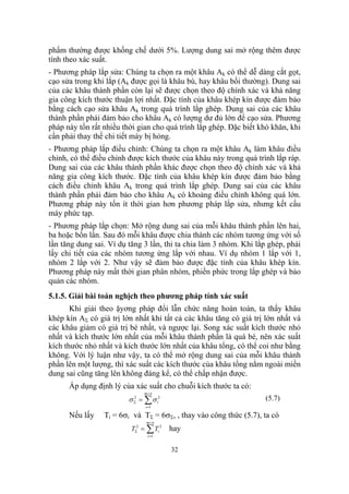 phẩm thường được khống chế dưới 5%. Lượng dung sai mở rộng thêm được
tính theo xác suất.
- Phương pháp lắp sửa: Chúng ta chọn ra một khâu Ak có thể dễ dàng cắt gọt,
cạo sửa trong khi lắp (Ak được gọi là khâu bù, hay khâu bồi thường). Dung sai
của các khâu thành phần còn lại sẽ được chọn theo độ chính xác và khả năng
gia công kích thước thuận lợi nhất. Đặc tính của khâu khép kín được đảm bảo
bằng cách cạo sửa khâu Ak trong quá trình lắp ghép. Dung sai của các khâu
thành phần phải đảm bảo cho khâu Ak có lượng dư đủ lớn để cạo sửa. Phương
pháp này tốn rất nhiều thời gian cho quá trình lắp ghép. Đặc biết khó khăn, khi
cần phải thay thế chi tiết máy bị hỏng.
- Phương pháp lắp điều chỉnh: Chúng ta chọn ra một khâu Ak làm khâu điều
chỉnh, có thể điều chỉnh được kích thước của khâu này trong quá trình lắp ráp.
Dung sai của các khâu thành phần khác được chọn theo độ chính xác và khả
năng gia công kích thước. Đặc tính của khâu khép kín được đảm bảo bằng
cách điều chỉnh khâu Ak trong quá trình lắp ghép. Dung sai của các khâu
thành phần phải đảm bảo cho khâu Ak có khoảng điều chỉnh không quá lớn.
Phương pháp này tốn ít thời gian hơn phương pháp lắp sửa, nhưng kết cấu
máy phức tạp.
- Phương pháp lắp chọn: Mở rộng dung sai của mỗi khâu thành phần lên hai,
ba hoặc bốn lần. Sau đó mỗi khâu được chia thành các nhóm tương ứng với số
lần tăng dung sai. Ví dụ tăng 3 lần, thi ta chia làm 3 nhóm. Khi lắp ghép, phải
lấy chi tiết của các nhóm tương ứng lắp với nhau. Ví dụ nhóm 1 lắp với 1,
nhóm 2 lắp với 2. Như vậy sẽ đảm bảo được đặc tính của khâu khép kín.
Phương pháp này mất thời gian phân nhóm, phiền phức trong lắp ghép và bảo
quản các nhóm.
5.1.5. Giải bài toán nghịch theo phương pháp tính xác suất
       Khi giải theo ặyơng pháp đổi lẫn chức năng hoàn toàn, ta thấy khâu
khép kín AΣ có giá trị lớn nhất khi tất cả các khâu tăng có giá trị lớn nhất và
các khâu giảm có giá trị bé nhất, và ngược lại. Song xác suất kích thước nhỏ
nhất và kích thước lớn nhất của mỗi khâu thành phần là quá bé, nên xác suất
kích thước nhỏ nhất và kích thước lớn nhất của khâu tổng, có thể coi như bằng
không. Với lý luận như vậy, ta có thể mở rộng dung sai của mỗi khâu thành
phần lên một lượng, thì xác suất các kích thước của khâu tổng nằm ngoài miền
dung sai cũng tăng lên không đáng kể, có thể chấp nhận được.
      Áp dụng định lý của xác suất cho chuỗi kích thước ta có:
                               m+ n
                         σ Σ = ∑ σ i2
                           2                                        (5.7)
                               i =1

      Nếu lấy    Ti = 6σi và TΣ = 6σΣ, , thay vào công thức (5.7), ta có
                                m+ n
                          TΣ2 = ∑ Ti 2   hay
                                i =1


                                         32
 