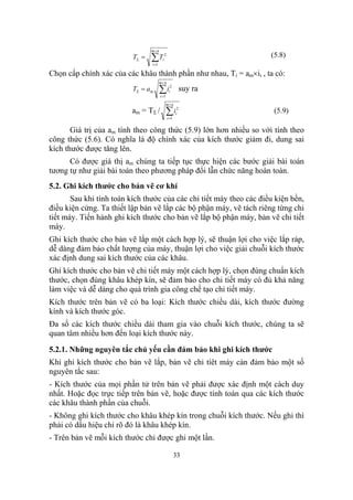 m+ n
                          TΣ =   ∑T
                                 i =1
                                         i
                                             2                        (5.8)

Chọn cấp chính xác của các khâu thành phần như nhau, Ti = am×ii , ta có:
                                        m+ n
                          TΣ = a m      ∑i
                                        i =1
                                                  i
                                                   2
                                                             suy ra
                                               m+n
                          am = T Σ /           ∑ii =1
                                                        i
                                                         2
                                                                       (5.9)

       Giá trị của am tính theo công thức (5.9) lớn hơn nhiều so với tính theo
công thức (5.6). Có nghĩa là độ chính xác của kích thước giảm đi, dung sai
kích thước được tăng lên.
      Có được giá thị am chúng ta tiếp tục thực hiện các bước giải bài toán
tương tự như giải bài toán theo phương pháp đổi lẫn chức năng hoàn toàn.
5.2. Ghi kích thước cho bản vẽ cơ khí
       Sau khi tính toán kích thước của các chi tiết máy theo các điều kiện bền,
điều kiện cứng. Ta thiết lập bản vẽ lắp các bộ phận máy, vẽ tách riêng từng chi
tiết máy. Tiến hành ghi kích thước cho bản vẽ lắp bộ phận máy, bản vẽ chi tiết
máy.
Ghi kích thước cho bản vẽ lắp một cách hợp lý, sẽ thuận lợi cho việc lắp ráp,
dễ dàng đảm bảo chất lượng của máy, thuận lợi cho việc giải chuỗi kích thước
xác định dung sai kích thước của các khâu.
Ghi kích thước cho bản vẽ chi tiết máy một cách hợp lý, chọn đúng chuẩn kích
thước, chọn đúng khâu khép kín, sẽ đảm bảo cho chi tiết máy có đủ khả năng
làm việc và dễ dàng cho quá trình gia công chế tạo chi tiết máy.
Kích thước trên bản vẽ có ba loại: Kích thước chiều dài, kích thước đường
kính và kích thước góc.
Đa số các kích thước chiều dài tham gia vào chuỗi kích thước, chúng ta sẽ
quan tâm nhiều hơn đến loại kích thước này.

5.2.1. Những nguyên tắc chủ yếu cần đảm bảo khi ghi kích thước
Khi ghi kích thước cho bản vẽ lắp, bản vẽ chi tíêt máy càn đảm bảo một số
nguyên tắc sau:
- Kích thước của mọi phần tử trên bản vẽ phải được xác định một cách duy
nhất. Hoặc đọc trực tiếp trên bản vẽ, hoặc được tính toán qua các kích thước
các khâu thành phần của chuỗi.
- Không ghi kích thước cho khâu khép kín trong chuỗi kích thước. Nếu ghi thì
phải có dấu hiệu chỉ rõ đó là khâu khép kín.
- Trên bản vẽ mỗi kích thước chỉ được ghi một lần.

                                                        33
 