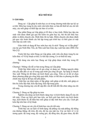 BÀI MỞ ĐẦU

I- Giới thiệu
      Dung sai - Lắp ghép là môn học cơ sở trong chương trình đào tạo kỹ sư
cơ khí. Môn học trang bị cho sinh viên kiến thức cơ bản để thiết kế các chi tiết
máy, các mối ghép và thiết lập các bản vẽ cơ khí.
       Học phần Dung sai Lắp ghép có 02 đơn vị học trình. Điểm học tập của
sinh viên được đánh giá qua bài kiểm tra giữa học kỳ, bài thi kết thúc học
phần và điểm chuyên cần. Hình thức thi tự luận. Điểm chuyên cần được đánh
giá qua việc hoàn thành các bài tập trong quá trình học và thời gian có mặt
trên lớp của sinh viên.
       Giáo trình sử dụng để học môn học này là sách “Dung sai và lắp ghép”
của tác giả Ninh Đức Tốn, do Nhà xuất bản Giáo dục xuất bản năm 2006 (Tài
liệu [1]).
       Trước khi học môn Dung sai Lắp ghép, sinh viên cần được trang bị các
kiến thức về Vẽ kỹ thuật cơ khí, Cơ khí đại cương, Cơ sở thiết kế máy.
     Nội dung của môn học Dung sai Lắp ghép được trình bày trong 05
chương:

Chương1: Những vấn đề cơ bản trong Dung sai Lắp ghép
       Trình bày khái niệm sai số gia công và dung sai. Những nguyên nhân
chủ yếu dẫn đến có sai số trong quá trình gia công cắt gọt. Áp dụng lý thuyết
Xác suất Thống kê để khảo sát kích thước gia công. Trên cơ sở đó sẽ chọn
được phương pháp gia công hiệu quả nhất, hoặc có thể đưa ra phương án điều
chỉnh máy hợp lý để hạn chế phế phẩm.
       Trình bày các khái niệm về lắp ghép: mối ghép có độ dôi, mối ghép có
khe hở, kiểu lắp chặt, kiểu lắp lỏng, kiểu lắp trung gian.
       Trong chương này còn đề cập đến vấn đề tính đổi lẫn chức năng của chi
tiết máy.
Chương 2: Dung sai lắp ghép trụ trơn
       Nghiên cứu dung sai kích thước dạng trục và kích thước dạng lỗ của chi
tiết máy. Chọn sai lệch giới hạn trên, sai lệch giới hạn dưới của kích thước
trục, kích thước lỗ, để đảm bảo mối ghép có đặc tính theo yêu cầu. Cách ghi
kiểu lắp trên bản vẽ kỹ thuật.

Chương 3: Dung sai các yếu tố hình học của chi tiết máy
      Trình bày các sai lệch về hình dạng: độ phẳng của mặt phẳng; độ thẳng
của đường thẳng; độ tròn, độ côn, độ trụ của mặt trụ. Các sai lệch về vị trí
tương quan: độ song song, độ vuông góc, độ đồng tâm, độ giao nhau, độ đối
                                       3
 