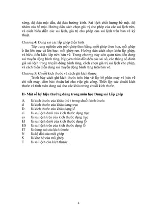 xứng, độ đảo mặt đầu, độ đảo hướng kính. Sai lệch chất lượng bề mặt, độ
nhám của bề mặt. Hướng dẫn cách chọn giá trị cho phép của các sai lệch trên,
và cách biểu diễn các sai lệch, giá trị cho phép của sai lệch trên bản vẽ kỹ
thuật.

Chương 4: Dung sai các lắp ghép điển hình
       Tập trung nghiên cứu mối ghép then bằng, mối ghép then hoa, mối ghép
ổ lăn lên trục và lên bạc; mối ghép ren. Hướng dẫn cách chọn kiểu lắp ghép,
và biểu diễn kiểu lắp trên bản vẽ. Trong chương này còn quan tâm đến dung
sai truyền động bánh răng. Nguyên nhân dẫn đến các sai số, các thông số đánh
giá sai lệch trong truyền động bánh răng, cách chọn giá trị sai lệch cho phép,
và cách biểu diễn dung sai truyền động bánh răng trên bản vẽ.
Chương 5: Chuỗi kích thước và cách ghi kích thước
       Trình bày cách ghi kích thước trên bản vẽ lắp bộ phận máy và bản vẽ
chi tiết máy, đảm bảo thuận lợi cho việc gia công. Thiết lập các chuỗi kích
thước và tính toán dung sai cho các khâu trong chuỗi kích thước.

II- Một số ký hiệu thường dùng trong môn học Dung sai Lắp ghép
Ai    là kích thước của khâu thứ i trong chuỗi kích thước
d     là kích thước của khâu dạng trục
D     là kích thước của khâu dạng lỗ
ei    là sai lệch dưới của kích thước dạng trục
es    là sai lệch trên của kích thước dạng trục
EI    là sai lệch dưới của kích thước dạng lỗ
ES    là sai lệch trên của kích thước dạng lỗ
IT    là dung sai của kích thước
N     là độ dôi của mối ghép
S     là khe hở của mố ghép
T     là sai lệch của kích thước.




                                      4
 