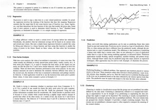 1.1.2
6 Chapter 1 Introduction
This pattern is compared to entries in a database to see if it matches any patterns that
are associated with known offenders.
Regression
Regression is used to map a data item to a real valued prediction vari�ble. In ac�al­
ity, regression involves the learning of the function that does t�is mappi�g. Regre�si?n
assumes that the target data fit into some known type of functiOn (e.g., linear, logistic,
etc.) and then determines the best function of this type that models the given data. �orne
type of error analysis is used to determine which function is "best."
.
standard hnear
regression, as illustrated in Example 1.3, is a simple example of regressiOn.
EXAMPLE 1.3
A college ptofessor wishes to reach a certain level of savings before
.
her retirement.
Periodically, she predicts what her retirement savings will be based on Its �urre�t value
and several past values. She uses a simple linear regression fo�ula to
.
predict this
.
value
by fitting past behavior to a linear function and then using this functiOn to ?redict the
values at points in the future. Based on these values, she then alters her mvestment
portfolio.
1.1.3 Time Series Analysis
With time series analysis, the value of an attribute is examined as it varies over time. The
values usually are obtained as evenly spaced time points (daily, weeki�, hourly, etc.). A
time series plot (Figure 1.3), is used to visualize the time series. In this figure you can
easily see that the plots for Y and Z have similar behavior, while X appears to have less
volatility. There are three basic functions performed in time series
.
analysis
:
In on� case,
distance measures are used to determine the similarity between different tlme senes. In
the second case, the structure of the line is examined to determine (and perhaps classi�y)
its behavior. A third application would be to use the historical time series plot to predict
future values. A time series example is given in Example 1.4.
EXAMPLE 1.4
Mr. Smith is trying to determine whether to purchase stock from Companies X, Y,
or z. For a period of one month he charts the daily stock price for ea�h co�pany.
Figure 1.3 shows the time series plot that Mr. Smith ha� gene�ated. Usmg this and
similar information available from his stockbroker, Mr. Sllllth decides to purchase stock
X because it is less volatile while overall showing a slightly larger relative amount of
growth than either of the other stocks. As a matter of fact, the �to
.
cks �or Y and Z have
a similar behavior. The behavior of Y between days 6 and 20 IS Identical to that for Z
between days 13 and 27.
Section 1.1
FIGURE 1.3: Time series plots.
1.1.4 Prediction
Basic Data Mining Tasks 7
---o-X
__.,___ y
--z
Many real-world data mining applications can be seen as predicting future data states
based on past and current data. Prediction can be viewed as a type of classification. (Note:
This is a data mining task that is different from the prediction model, although the pre­
diction task is a type of prediction model.) The difference is that prediction is predicting
a future state rather than a current state. Here we are referring to a type of application
rather than to a type of data mining modeling approach, as discussed earlier. Prediction
applications include flooding, speech recognition, machine learning, and pattern recog­
nition. Although future values may be predicted using time series analysis or regression
techniques, other approaches may be used as well. Example 1.5 illustrates the process.
EXAMPLE 1.5
Predicting flooding is a difficult problem. One approach uses monitors placed at various
; points in the river. These monitors collect data relevant to flood prediction: water level,
' rain amount, time, humidity, and so on. Then the water level at a potential flooding point
in the river can be predicted based on the data collected by the sensors upriver from this
point. The prediction must be made with respect to the time the data were collected.
1.1.5 Clustering
Clustering is similar to classification except that the groups are not predefined, but rather
defined by the data alone. Clustering is alternatively referred to as unsupervised learn­
ing or segmentation. It can be thought of as partitioning or segmenting the data into
groups that might or might not be disjointed. The clustering is usually accomplished by
determining the similarity among the data on predefined attributes. The most similar data
are grouped into clusters. Example 1.6 provides a simple clustering example. Since the
clusters are not predefined, a domain expert is often required to interpret the meaning of
the created clusters.
 