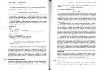 186 Chapter 6 Association Rules
example of a quantitative rule is:
A customer buys wine for between $30 and $50 a bottle => she also buys caviar
This differs from a traditional association rule such as:
A customer buys wine => she also buys caviar.
The cost quantity has been divided into an interval (much as was done when we looked
at handling numeric data in clustering and classification). In these cases, the items are
not simple literals. For example, instead of having the items {Bread, Jelly}, we might
have the items {(Bread:[O . . . 1]), (Bread:(l . . . 2]) , (Bread:(2 . . . oo)) , (Jelly:[O . . . 1 .5]),
(Jelly:( l .5 . . . 3]), (Jelly:(3 . . . oo))}.
The basic approach to finding quantitative association rules is found in Algo­
rithm 6.8. Here we show the Jpriori algorithm being used to generate the large itemsets,
but any such algorithm could pe used.
1
. -
ALGORITHM 6.8
Input :
I //Itemsets
p
l
,
p
2
, . . . , PP ; //Processors
D = D
1
, D
2
, .
. . , IJP;
s //Support
Output :
L //Large itemsets
/ /Database divided into part itions
Quanti tative as sociation rule algorithm :
for each Ij E I do I/Partition items .
if Ij i s to be partit ioned, then
determine number of partitions ;
map attribute value s into new partitions creating new items ;
replace Ij in I wi th the new items Ij1 , . . . , Ijm ;
Apriori ( I , D , s ) ;
Because we have divided what was one item into several items, the minimum
support and confidence used for quantitative rules may need to be lowered. The min­
imum support pro�lem obviously is worse with a large number of intervals. Thus,
an alternative solution would be to combine adjacent intervals when calculating sup­
port. Similarly, when there are a small number of intervals, the confidence thresh­
old may need to be lowered. For example, look at X => Y. Suppose there are only
two intervals for X . Then the count for those transactions containing X will be quite
high when compared to those containing Y (if this is a more typical item with many
intervals).
6.7.4 Using Multiple Minimum Supports
When looking at large databases with many types of data, using one minimum support
value can be a problem. Different items behave differently. It certainly is easier to obtain
a given support tllreshold with an attribute that has only two values than it is with an
Section 6.7 Advanced Association Rule Techn iques 187
attribute that has hundreds of values. It might be more meaningful to find a rule of
the form
SkimMilk ==> WheatBread
with a support of 3% than it is to find
Milk ==> Bread
with a support of 6%. Thus, having only one support value for all association rules may
not work well. Some useful rules could be missed. This is particularly of interest when
looking at generalized association rules, but it may arise in other situations as well. Think
of generating association rules from a non-market basket database. As was seen with
quantitative rules, we may partition attribute values into ranges. Partitions that have a
small number of values obviously will produce lower supports than those with a large
number of values. If a larger support is used, we might miss out on generating meaningful
association rules.
This problem is called the rare item problem. If the minimum support is too high,
then rules involving items that rarely occur will not be generated. If it is set too iow,
then too many rules may be generated, many of which (particularly for the frequently
occurring items) are not important. Different approaches have been proposed to handle
this. One approach is to partition the data based on support and generate association
rules for each partition separately. Alternatively, we could group rare items together and
generate association rules for these groupings. A more recent approach to handling this
problem is to combine clustering and association rules. First we cluster the qata together
based on some clustering criteria, and then we generate rules for each cluster separately.
This is a generalization of the partitioning of the data solution.
One approach, M/Sapriori, allows a different support threshold to be indicated for
each item. Here MIS stands for minimum item support. The minimum support for a rule
is the minimum of all the minimum supports for each item in the rule. An interest­
ing problem occurs when multiple minimum supports are used. The minimum support
requirement for an itemset may be met even though it is not met for some of its subsets.
This seems to violate the large itemset property. Example 6.8, which is adapted from
[LHM99], illustrates this. A variation of the downward closure property, called the sorted
downward closure property, is satisfied and used for the MISapriori algorithm. First the
items are sorted in ascending MIS value. Then the candidate generation at scan 2 looks
only at adding to a large item any item following it (larger than or equal to MIS value)
in the sorted order.
EXAMPLE 6.8
Suppose we have three items, {A, B, C}, with nummum supports MIS(A) = 20%,
MIS(B) = 3%, and MIS(C) = 4%. Because the support for A is so large, it may be
small, while both AB and AC may be large because the required support for AB
min(M/S (A), MIS (B)) = 3% and AC = min(MIS (A), MIS (C)) = 4%.
6.7.5 Correlation Rules
A correlation rule is defined as a set of itemsets that are correlated. The motiva­
tion for developing these correlation rules is that negative correlations may be useful.
 