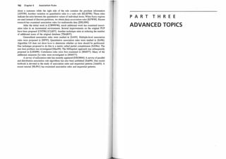 192 Chapter 6 Association Rules
about a customer while the right side of the rule contains the purchase information
[ASY98]. Another variation on quantitative rules is a ratio rule [KLKF98]. These rules
indicate the ratio between the quantitative values of individual items. When fuzzy regions
are used instead ofdiscrete partitions, we obtainfUzzy association rules [KFW98]. Recent
research has examined association rules for multimedia data [ZHLH98].
After the initial work in [CHNW96], much additional work has examined associ­
ation rules in an incremental environment. Several improvements on the original FUP
have been proposed [CNT96] [CLK97]. Another technique aims at reducing the number
of additional scans of the original database [TBAR97].
Generalized association rules were studied in [SA95]. Multiple-level association
rules were proposed in [HF95]. Quantitative association rules were studied in [Sri96].
Algorithm 6.8 does not show how to determine whether an item should be partitioned.
One technique proposed to do this is a metric called partial completeness [SA96a]. The
rare item problem was investigated [Man98]. The MISapriori approach was subsequently
proposed in [LHM99]. Correlation rules were first examined in [BMS77]. Many of the
additional measures for rules were investigated in [BMS77].
A survey of aslociation rules has recently appeared [DXGHOO]. A survey ofparallel
and distribution association rule algorithms has also been published [Zak99]. One recent
textbook is devoted to the study of association rules and sequential patterns [AdaOO]. A
recent tutorial [HLPOl ] has examined association rules and sequential patterns.
P A R T T H R E E
ADVANCE D TOPICS
 