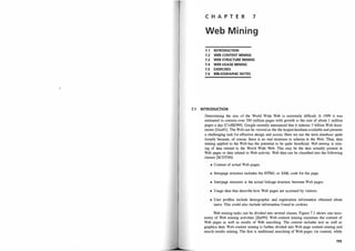 C H A P T E R 7
Web M i n i ng
7.1 INTRODUCTION
7.2 WEB CONTENT MINING
7.3 WEB STRUCTURE MINING
7.4 WEB USAGE MINING
7.5 EXERCISES
7.6 BIBLIOGRAPHIC NOTES
7.1 INTRODUCTION
Determining the size of the World Wide Web is extremely difficult. It 1999 it was
estimated to contain over 350 million pages with growth at the rate of about 1 million
pages a day [CvdBD99]. Google recently announced that it indexes 3 billion Web docu­
ments [Goo01]. The Web can be viewed. as the the largest database available and presents
a challenging task for effective design and access, Here we use the term database quite
loosely because, of course, there is no real structure or schema to the Web. Thus, data
mining applied to the Web has the potential to be quite beneficial. W
eb mining is min­
ing of data related to the World Wide Web. This may be the data actually present in
Web pages or data related to Web activity. Web data can be classified into the following
classes [SCDTOO]:
• Content of actual Web pages.
• Intrapage structure includes the HTML or XML code for the page.
• Interpage structure is the actual linkage structure between Web pages.
• Usage data that describe how Web pages are accessed by visitors.
• User profiles include demographic and registration information obtained about
users. This could also include information found in cookies.
Web mining tasks can be divided into several classes. Figure 7.1 shows one taxo­
nomy of Web mining activities [Za199]. Web content mining examines the content of
Web pages as well as results of Web searching. The content includes text as well as
graphics data. Web content mining is further divided into Web page content mining and
search results mining. The first is traditional searching of Web pages via content, while
195
 
