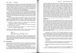 202 Chapter 7 Web Mining
than that beneath it and to which it points. To assist in the creation of the first layer of the
MLDB, both extraction and translation tools are proposed. Translation tools are used to
convert Web documents to XML, while extraction tools extract the desired information
from the Web pages and insert it into the first layer of the MLDB . Web documents that
use XML and follow a standard format would not need any tools to create the layers. It is
proposed that any translation functions be performed directly by the local administrators.
The layer-1 data can be viewed as a massive distributed database.
The higher levels of the database become less distributed and more summarized as
they move up the hierarchy. Generalization tools are proposed, and concept hierarchies
are used to assist in the generalization process for constructing the higher levels of the
MLDB. These hierarchies can be created using the W
ordNet Semantic Network. WordNet
is a database of the English language. Nouns, adjectives, verbs, and adverbs are listed,
divided into groups of synonyms, and linked together using both lexical and semantic
relationships.
A Web data mining query language, WebML is proposed to provide data mining
operations on the ¥LDB. WebML is an extension of DMQL. Documents are accessed
using data mining operations and lists of keywords. A major feature of WebML are four
primitive operations based on the use of concept hierarchies for the keywords [ZaY99] :
1. COVERS: One concept covers another if it is higher (ancestor) in the hierarchy.
This coverage is extended to include synonyms as well.
2. COVERED BY: This is the reverse of COVERS in that it reverses to descendents.
3. LIKE: The concept is a synonym.
4. CLOSE TO: One concept is close to another if it is a sibling in the hierarchy.
Again, this is extended to include synonyms.
The following example illustrates WebML. The query finds all documents at the level of
"www.engr.smu.edu" that have a keyword that covers the keyword cat:
SELECT *
FROM document in ' ' www . engr . srnu . edu ' '
WHERE ONE OF keywords COVERS ' ' cat ' '
WebML allows queries to be stated such that the WHERE clause indicates selection
based on the links found in the page, keywords for the page, and information about the
domain Where the document is found. Because WebML is an extension of DMQL, data
mining functions such as classification, summarization, association rules, clustering, and
prediction are included.
7. 2.4 Personalization
Another example of Web content mining is in the area of personalization. With person­
alization, Web access or the contents of a Web page are modified to better fit the desires
of the user. This may involve actually creating Web pages that are unique per user or
using the desires of a user to determine what Web documents to retrieve.
With personalization, advertisements to be sent to a potential customer are chosen
based on specific knowledge concerning that customer. Unlike targeting, personalization
may be performed on the target Web page. The goal here is to entice a current customer
Section 7.2 Web Content Mining 203
to purchase something he or she may not have thought about purchasing. Perhaps
.
t?e
simplest example of personalization is the use of a visitor' s name when he or she VISits
a page. Personalization is almost the opposite of targeting. With targeting, businesses
display advertisements at other sites visited by their users. With personalization, when
a particular person visits a Web site, the advertising can be designed specifically for
that person. MSNBC, for example, allows personalization by asking the user to enter
his or her zip code and favorite stock symbols [msnOO]. Personalization includes such
techniques as use of cookies, use of databases, and more complex data mining and
machine learning strategies [BDH+95]. Example 7.1 illustrates a more complex use
of personalization. Personalization may be perfprmed in many ways-so�
e
_
are not �ata
mining. For example, a Web site may require that a visitor log on and provide mformat10n.
This not only facilitates storage of personalization information (by ID), but also avoids a
common problem of user identification with any type of Web mining. Mining activities
related to personalization require examining Web log data to uncover patterns of access
behavior by use. This may actually fall into the category of Web usage mining.
EXAMPLE 7.1
Wynette Holder often does online shopping through XYZ.com. Every time she visits
their site, she must first log on using an ID. This ID is used to track what she purchases
as well as what pages she visits. Mining of the sales and Web usage data is performed
by XYZ to develop a very detailed user profile for Wynette. This profile in tum is us
�
d
to personalize the advertising they display. For example, Wynette loves chocolate. This
is evidenced by the volume of chocolate she has purchased (and eaten) during the past
year. When Wynette logs in, she goes directly to pages containing the clothes she is
interested in buying. While looking at the pages, XYZ shows a banner ad about some
special sale on Swiss milk chocolate. Wynette cannot resist. She immediately follows
the link to this page and adds the chocolate to her shopping cart. She then returns to the
page with the clothes she wants.
Personalization can be viewed as a type of clustering, classification, or even pre­
diction. Through classification, the desires of a user are determined based on tho
_
se for
the class. With clustering, the desires are determined based on those users to which he
or she is determined to be similar. Finally, prediction is used to predict what the user
really wants to see. There are three basic types of Web page: personalization [MCSOO] :
• Manual techniques perform personalization through user registration preferences
or via the use of rules that are used to classify individuals based on profiles or
demographics.
• Collaborativefiltering accomplishes personalization by recommending information
(pages) that have previously been given high ratings from similar users.
• Content-based filtering retrieves pages based on similarity between them and user
profiles.
One of the earliest uses of personalization was with My Yahoo ! [MPROO]. With
My Yahoo! a user himself personalizes what the screen looks like [YahOO]. He can
 