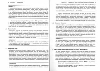 8 Chapter 1 Introduction
EXAMPLE 1.6
A certain national department store chain creates special catalogs targeted to various
demographic groups based on attributes such as income, location, and physical charac­
teristics of potential customers (age, height, weight, etc
.
)
. To determine the target mailings
of the various catalogs and to assist in the creation of new, more specific catalogs, the
company performs a clustering of potential customers based on the determined attribute
values
. The results of the clustering exercise are then used by management to create
special catalogs and distribute them to the correct target population based on the cluster
for that catalog
.
A special type of clustering is called segmentation. With segmentation a database
is partitioned into disjointed groupings of similar tuples called segments. Segmentation
is often viewed as being identical to clustering
. In other circles segmentation is viewed
as a specilic type of clustering applied to a database itself
. In this text we use the two
terms, clustering and segmentation, interchangeably
.
1.1.6 Summarization
Summarization maps data into subsets with associated simple descriptions
. Summariza­
tion is also called characterization or generalization. It extracts or derives representative
information about the database. This may be accomplished by actually retrieving portions
of the data
. Alternatively, summary type information (such as the mean of some numeric
attribute) can be derived from the data
. The summarization succinctly characterizes the
contents of the database
. Example 1.7illustrates this process
.
EXAMPLE 1.7
One of the many criteria used to compare universities by the U.S. News & World Report
is the average SAT or AC T score [GM99]. This is a summarization used to estimate the
type and intellectual level of the student body.
1.1.7 Association Rules
Link analysis, alternatively referred to as affinity analysis or association, refers to the
data mining task of uncovering relationships among data
. The best example of this
type of application is to determine association rules
. An association rule is a model that
identifies specific types of data associations. These associations are often used in the retail
sales community to identify items that are frequently purchased together
. Example 1.8
illustrates the use of association rules in market basket analysis
. Here the data analyzed
consist of information about what items a customer purchases. Associations are also used
in many other applications such as predicting the failure of telecommunication switches
.
EXAMPLE 1.8
A grocery store retailer is trying to decide whether to put bread on sale
. To help determine
the impact of this decision, the retailer generates association rules that show what other
Section 1.2 Data Mining Versus Knowledge Discovery in Databases 9
products are frequently purchased with bread
. He finds that 60% of the time that bread is
sold so are pretzels and that 70% of the time jelly is also sold
. Based on these facts, he
tries to capitalize on the association between bread, pretzels, and jelly by placing some
pretzels and jelly at the end of the aisle where the bread is placed. In addition, he decides
not to place either of these items on sale at the same time.
Users of association rules must be cautioned that these are not causal relation­
ships
. They do not represent any relationship inherent in the actual data (as is true with
functional dependencies) or in the real world. There probably is no relationship between
bread and pretzels that causes them to be purchased together. And there is no guarantee
that this association will apply in the future
. However, association rules can be used to
assist retail store management in effective advertising, marketing, and inventory control
.
1.1.8 Sequence Discovery
Sequential analysis or sequence discovery is used to determine sequential patterns in data
.
These patterns are based on a time sequence of actions
. These patterns are similar to
associations in that data (or events) are found to be related, but the relationship is based
on time.Unlike a market basket analysis, which requires the items to be purchased at
the same time, in sequence discovery the items are purchased over time in some order.
Example 1.9 illustrates the discovery of some simple patterns
.A similar type of discovery
can be seen in the sequence within which data are purchased
. For example, most people
who purchase CD players may be found to purchase CDs within one week
. As we will
see, temporal association rules really fall into this category.
EXAMPLE 1.9
The Webmaster at the XYZ Corp. periodically analyzes the Web log data to determine
how users of the XYZ's Web pages access them
. He is interested in determining what
sequences of pages are frequently accessed
. He determines that 70 percent of the users
of page A follow one of the following patterns of behavior: (A, B, C) or (A, D, B, C)
or (A, E, B, C). He then determines to add a link directly from page A to page C.
1.2 DATA M I NI NG VERSUS KNOWLEDGE DISCOVERY I N DATABASES
The terms knowledge discovery in databases (KDD) and data mining are often used
interchangeably. In fact, there have been many other names given to this process of
discovering useful (hidden) patterns in data: knowledge extraction, information discovery,
exploratory data analysis, information harvesting, and unsupervised pattern recognition
.
Over the last few years KDD has been used to refer to a process consisting of many
steps, while data mining is only one of these steps. This is the approach taken in this
book
. The following definitions are modified from those found in [FPSS96c, FPSS96a].
DEFINITION 1.1. Knowledge discovery in databases (KDD) is the process of
finding useful information and patterns in data.
DEFINITION 1.2. Data mining is the use of algorithms to extract the information
and patterns derived by the KDD process.
 