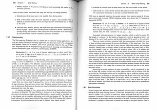 208 Chapter 7 Web Mining
• Pattern analysis is the process of looking at and interpreting the results f th
discovery activities. 0 e
There are many issues associated with using the Web log for mining purposes:
• Identification of the exact user is not possible from the log alone.
• With a Web client cache, the exact sequence of pages a user actually visits ·
�ifficult to uncover from the server site. Pages that are rereferenced may be fou��
m the cache.
• There are many security, privacy, and legal issues yet to be solved. For example, is
the set of pages a person visits actually private information? Should a Web browse
actually divulge information to other companies about the habits of its users? Afte
r
all, this information could be valuable to potential advertisers.
r
7.4. 1 Preprocessing
1
T�e Web usage log probably is not in a format that is usable by mining applications. As
With any data to be used in a mining application, the data may need to be reformatted
and cleansed. There are, in addition, some issues specifically related to the use of Web
logs. Steps that are part of the preprocessing phase include cleansing, user identification
session identification, path completion, and formatting [CMS99].
'
DEFINITION 7.1. Let P be a set of literals, called pages or clicks, and U be a
set of users. A log is a set of triples {(U J , p, , t1) , . . . , (un , Pn , t")} where u; E U
p; E P, and t; is a timestamp.
'
Standard log data consist of the following: source site, destination site, and time­
stamp, as shown in Definition 7. 1. The source and destination sites could be listed as
a URL or an IP address. The definition assumes that the source site is identified by
a user ID and the destination site is identified by a page ID. Additional data such as
Web browser information also may be included. Before processing the log, the data
may be changed in several ways. For security or privacy reasons, the page addresses
may be changed into unique (but nonidentifying) page identifications (such as alphabetic
characters). This conversion also will save storage space. In addition, the data may be
cleansed by removing any irrelevant information. As an example, the log entries with
figures (gif, jpg, etc.) can be removed.
Data from the log may be grouped together to provide more information. All pages
visited from one source could be grouped by a server to better understand the patterns
of page r�ferences from each user (source site). Similarly, patterns from groups of sites
may be discovered. References to the same site may be identified and examined to better
understand who visits this page.
A common technique is for a server site to divide the log records into sessions.
As shown in Definition 7.2 from [XDOl a], a session is a set of page references from
one source
.
site
.
during one logical period. Historically, a session would be identified by
a user loggmg mto a c?mputer, performing work, and then logging off. The login and
logoff represent the logical start and end of the session. With Web log data, this is harder
to determine. Several approaches can be used to identify these logical periods:
Section 7.4 Web Usage Mining 209
• Combine all records from the same source site that occur within a time period.
• Add records to a session if they are from the same source site and the time between
two consecutive tiinestamps is less than a certain threshold value.
NCR uses an approach based on the second concept. Any inactive period of 30 min­
utes or more ends a session [SPOO]. Empirical results have shown that 25.5 minutes is
appropriate [CP95].
DEFINITION 7.2. Let L be a log. A session S is an ordered list of pages accessed
by a user, i.e., S = ((p J , tJ ) , (p2, t2) , . . . , (pn , tn) ) , where there is a user u; E U
such that {(u; , pJ , t!), (u; , p2, !2) , . . . , (u; , Pn, t")} � L. Here t; .:S t; iff i .:S j.
Since only the ordering of the accesses is our main interest, the access time is often
omitted. Thus, we write a session S as (PI , P2, . . . , Pn).
Associated with each session is a unique identifier, which is called a session ID.
The length of a session S is the number of pages in it, whilch is denoted as len(S). Let
database D be a set of such sessions, and the total length of D be len(D) = LseD len(S).
There are many problems associated with the preprocessing activities, and most
of these problems center around the correct identification of the actual user. User iden­
tification is complicated by the use of proxy servers, client side caching, and corporate
firewalls. Tracking who is actually visiting a site (and where they come from) is diffi­
cult. Even though a visit to a Web page will include a source URL or IP address that
indicates the source of the request, this may not always be accurate in determining the
source location of the visitor. Users who access the Internet through an Internet service
provider (ISP) will all have the source location of that provider. It is not unique to the
individual. In addition, the same user may use different ISPs. Also, there will be many
users accessing the Web at the same time from one machine. Cookies can be used to
assist in identifying a single user regardless of machine used to access the Web. A cookie
is a file that is used to maintain client-server information between accesses that the client
makes to the server. The cookie file is stored at the client side and sent to the server
with each access.
Identifying the actual sequence of pages accessed by a user is complicated by the
use of client side caching. In this case, actual pages accessed will be missing from the
server side log. Techniques can be used to complete the log by predicting missing pages.
Path completion is an attempt to add page accesses that do not exist in the log but that
actually occurred. Some missing pages can be easily added. For example, if a user visits
page A and then page C, but there is no link from A to C, then at least one page in
this path is missing. Algorithms are used both to infer missing pages and to generate an
approximate timestamp.
7.4.2 Data Structures
Several unique data structures have been proposed to keep track of patterns identified
during the Web usage mining process. A basic data structure that is one possible alter­
native is called a trie. A trie is a rooted tree, where each path from the root to a leaf
represents a sequence. Tries are used to store strings for pattern-matching applications.
Each character in the string is stored on the edge to the node. Common prefixes of strings
are shared. A problem in using tries for many long strings is the space required. This is
 