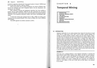244 Chapter 8 Spatial Mining
proposed an approach to determine the "most natural number of clusters" [NH94] based
on a concept called silhouette coefficients [KR90].
Some of the earliest work on spatial classification was found in [FWD93]. Here
decision tree techniques were used to categorize objects in the sky. Specifically, stars
and galaxies were identified.
Many traditional clustering and classification algorithms have been modified to
perform well for spatial databases. DBSCAN has been generalized into generalized
DBSCAN (GDBSCAN), which clusters objects using both spatial and nonspatial attributes
[SEKX98]. It was examined in astronomy, biology, earth science, and geography appli­
cations.
A spatial data mining query language based on SQL, GMQL (geo-mining query
language), has been proposed [Kop99]. This is based on DMQL and is used in DBMiner
and GeoMiner.
The SAND approach was initially examined in [AS91].
C H A P T E R 9
Temporal M i n i ng
9.1 INTRODUCTION
9.2 MODELING TEMPORAL EVENTS
9.3 TIME SERIES
9.4 PATIERN DETECTION
9.5 SEQUENCES
9.6 TEMPORAL ASSOCIATION RULES
9.7 EXERCISES
9.8 BIBLIOGRAPHIC NOTES
9.1 INTRODUCTION
Databases traditionally do not contain temporal data. Instead, the data that are stored
reflect data at a single point in time. Thus, it may be called a snapshot database. For
example, an employee database normally contains only the current company employ­
ees rather than all employees who have ever worked for the company. However, many
questions cannot be answered by this snapshot data. A company CEO might wish to
determine trends in the hiring and firing of etiJ.ployees, or he might wish to obtain infor­
mation about the ethnic diversity of employees and how it has changed over time. These
types of data mining questions require temporal data. In a temporal database, data are
maintained for multiple time points, not just one time point. Example 9. 1 illustrates the
use of a temporal database that stores employee data. Obviously, storing three separate
tuples for one employee with so much redundant information is not efficient, and tech­
niques can be used to eliminate this redundancy. However, this illustrates the concept.
Each tuple contains the information that is current from the date stored with that tuple
to the date stored with the next tuple in temporal order.
EXAMPLE 9.1
XYZ Corp. uses a temporal database to store employee information. It maintains the
Social Security number (SSN), employee name, address, and salary for each employee.
When a new tuple is stored in the database, the current date is added to this infor­
mation. Joe Smith is hired on 2/12/02 at a salary of $50,000. On his six-month per­
formance evaluation, he is given a $2,000 raise and a promotion. On 12/10/02, he
moves to a new address. At the end of 2002, there are three tuples in the database
for Joe Smith:
245
 