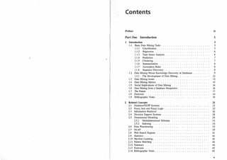 Contents
Preface
Part One Introduction
1 Introduction
1.1 Basic Data Mining Tasks .
1.1.1 Classification . . .
1.1.
2 Regression . . . .
1
.1
.
3 Time Series Analysis.
1.1.4 Prediction. . .
1.1.5 Clustering . . . . .
1
.1.6 Summarization . .
1.1.7 Association Rules
1.1.8 Sequence Discovery
1.2 Data Mining Versus Knowledge Discovery in Databases.
1.2.1 The Development of Data Mining.
1.3 Data Mining Issues ........ .
1.4 Data Mining Metrics . . . . . . . . . . . .
1.5 Social Implications of Data Mining . . . .
1.6 Data Mining from a Database Perspective.
1.7 The Future .... .
1.8 Exercises ..... .
1.9 Bibliographic Notes.
2 Related Concepts
2.1 Database/OLTP Systems
2.2 Fuzzy Sets and Fuzzy Logic
2.3 Information Retrieval . . .
2.4 Decision Support Systems
2.5 Dimensional Modeling . . .
2.5.1 Multidimensional Schemas
2.5.2 Indexing
2.6 Data Warehousing
2.7 OLAP ....... .
2.8 Web Search Engines
2.9 Statistics . . . . . .
2.10 Machine Learning.
2.1 1 Pattern Matching
2.12 Summary . . . . .
2.13 Exercises . . . . .
2.14 Bibliographic Notes.
xi
1
3
5
5
6
6
7
7
8
8
9
9
12
14
15
16
16
17
19
19
21
21
23
26
28
29
31
34
35
39
41
41
42
44
44
45
45
v
 