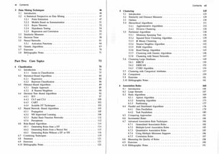 vi Contents
3 Data Mining Techniques
3
.1 Introduction . . . . .
3
.
2 A Statistical Perspective on Data Mining
3
.
2
.1 Point Estimation . . . ... . ..
3
.
2
.
2 Models Based on Summarization
3
.
2
.3 Bayes Theorem . . . . .. .
3
.
2
.4 Hypothesis Testing . . ...
3
.
2
.5 Regression and Correlation
3
.3 Similarity Measures.
3
.4 Decision Trees . . . . . ..
3
.5 Neural Networks . .. . . .
3
.5.1 Activation Functions
3
.6 Genetic Algorithms .
3
.7 Exercises . . . . ..
3
.8 Bib�iographic Notes.
Part Two Core Topics
4 Classification
4.1 Introduction ...........
4.1
.1 Issues in Classification .
4.
2 Statistical-Based Algorithms ..
4.2.1 Regression .......
4.
2
.
2 Bayesian Classification.
4.3 Distance-Based Algorithms..
4.3
.1 Simple Approach....
4.3
.
2 K Nearest Neighbors
4.4 Decision Tree-Based Algorithms
4.4.1 ID3 ......
4.4.
2 C4.5 and C5 .0 .... .
4.4.3 CART . . . . . . . . ..
4.4.4 Scalable DT Techniques
4.5 Neural Network-Based Algorithms
4.5.1 Propagation . . . . . . . ..
4.5
.
2 NN Supervised Learning . .
4.5.3 Radial Basis Function Networks.
4.5.4 Perceptrons . . . . . . . . ..
4.6 Rule-Based Algorithms . . . . . . . . ..
4.6.1 Generating Rules from a DT ..
4.6.
2 Generating Rules from a Neural Net
4.6
.3 Generating Rules Without a DT or NN
4.7 Combining Techniques
4.8 Summary . .....
4.9 Exercises . . . . ..
4.10 Bibliographic Notes.
46
4 6
4 7
4 7
5 1
5 2
5 4
5 5
5 7
5 8
6 1
6 4
6
7-
7 0
7 1
73
75
7 5
7 7
8 0
8 0
8 6
8 9
8 9
9 0
92
9 7
100
102
103
103
105
106
11
2
11
2
114
114
115
116
119
12 1
12 1
1
22
5 Clustering
5.1 Introduction
5.2 Similarity and Distance Measures
5.3 Outliers . . . . . . . . . . . . . .
5.4 Hierarchical Algorithms . . . ..
5.4.1 Agglomerative Algorithms .
5.4.
2 Divisive Clustering . . ..
5.5 Partitional Algorithms . . . . . ..
5.5.1 Minimum Spanning Tree. .
5
.5.2 Squared Error Clustering Algorithm.
5.5.3 K-Means Clustering ... . .
5.5.4 Nearest Neighbor Algorithm .
5.5.5 PAM Algorithm . . .. . ..
5.5
.6 Bond Energy Algorithm . . .
5.5.7 Clustering with Genetic Algorithms .
5.5.8 Clustering with Neural Networks
5.6 Clustering Large Databases
5.6.1 BIRCH . .. . ..
5.6
.
2 DBSCAN ..... .
5.6
.3 CURE Algorithm . .
5.7 Clustering with Categorical Attributes .
5.8 Comparison . . . ..
5.9 Exercises . . . . ..
5.10 Bibliographic Notes .
6 Association Rules
6.1 Introduction .
6
.
2 Large Itemsets
6.3 Basic Algorithms
6.3.1 Apriori Algorithm
6.3
.
2 Sampling Algorithm
6.3.3 Partitioning . . . . .
6.4 Parallel and Distributed Algorithms
6.4.1 Data Parallelism
6.4.
2 Task Parallelism
6.5 Comparing Approaches.
6.6 Incremental Rules . . . .
6
.7 Advanced Association Rule Techniques
6.7
.1 Generalized Association Rules.
6.7
.
2 Multiple-Level Association Rules
6.7
.3 Quantitative Association Rules
6
.7
.4 Using Multiple Minimum Supports
6.7
.5 Correlation Rules ....
6.8 Measuring the Quality of Rules
6.9 Exercises . . . .. .
6.10 Bibliographic Notes . . ... ..
Contents vii
125
12 5
1
2 9
13 0
13 1
13 2
13 8
13 8
13 8
13 9
14 0
14 2
14 2
14 5
14 6
14 7
14 9
15 0
15 2
15 4
15 7
15 9
16 1
16 1
164
16 4
16 7
16 9
16 9
17 3
17 7
17 8
17 9
18 0
18 1
18 4
18 4
18 4
18 5
18 5
18 6
18 7
18 8
19 0
19 1
 