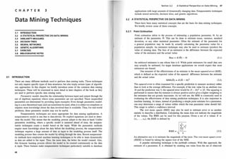C H A P T E R 3
Data Min i ng Techniques
3.1 INTRODUCTION
3.2 A STATISTICAL PERSPECTIVE ON DATA MINING
3.3 SIMILARITY MEASURES
3.4 DECISION TREES
3.5 NEURAL NETWORKS
3.6 GENETIC ALGORITHMS
3.7 EXERCISES
3.8 BIBLIOGRAPHIC NOTES
3.1 INTRODUCTION
There are many different methods used to perform data mining tasks. These techniques
not only require specific types of data structures, but also imply certain types of algorith­
mic approaches. In this chapter we briefly introduce some of the common data mining
techniques. These will be examined in more detail in later chapters of the book as they
are used to perform specific data mining tasks.
Parametric models describe the relationship between input and output through the
use of algebraic equations where some parameters are not specified. These unspecified
parameters are determined by providing input examples. Even though parametric model­
ing is a nice theoretical topic and can sometimes be used, often it is either too simplistic or
requires more knowledge about the data involved than is available. Thus, for real-world
problems, these parametric models may not be useful.
Nonparametric techniques are more appropriate for data mining applications. A
nonparametric model is one that is data-driven. No explicit equations are used to deter­
mine the model. This means that the modeling process adapts to the data at hand. Unlike
parametric modeling, where a specific model is assumed ahead of time, the nonpara­
metric techniques create a model based on the input. While the parametric methods
require more knowledge about the data before the modeling process, the nonparametric
technique requires a large amount of data as input to the modeling process itself. The
modeling process then creates the model by sifting through the data. Recent nonparamet­
ric methods have employed machine learning techniques to be able to learn dynamically
as data are added to the input. Thus, the more data, the better the model created. Also, .
this dynamic learning process allows the model to be created continuously as the data
is input. These features make nonparametric techniques particularly suitable to database
46
Section 3.2 A Statistical Perspective on Data Mining 47
applications with large amounts of dynamically changing data. Nonparametric techniques
include neural networks, decision trees, and genetic algorithms.
3.2 A STATISTICAL PERSPECTIVE ON DATA MINING
There have been many statistical concepts that are the basis for data mining techniques.
We briefly review some of these concepts.
3.2.1 Point Estimation
Point estimation refers to the process of estimating a population parameter, 8, by an
estimate of the parameter, G. This can be done to estimate mean, variance, standard
deviation, or any other statistical parameter. Often the estimate of the parameter for
a general population may be made by actually calculating the parameter value for a
population sample. An estimator technique may also be used to estimate (predict) the
value of missing data. The bias of an estimator is the difference between the expected
value of the estimator and the actual value:
Bias = E(G) - 8 (3.1)
An unbiased estimator is one whose bias is 0. While point estimators for small data sets
may actually be unbiased, for larger database applications we would expect that most
estimators are biased.
One measure of the effectiveness of an estimate is the mean squared error (MSE),
which is defined as the expected value of the squared difference between the estimate
and the actual value:
MSE(G) = E(G - 8)2 (3.2)
The squared error is often examined for a specific prediction to measure accuracy rather
than to look at the average difference. For example, if the ttue value for an attribute was
10 and the prediction was 5, the squared error would be (5 ·- 10)2 = 25. The squaring is
performed to ensure that the measure is always positive and to give a higher weighting to
the estimates that are grossly inaccurate. As we will see, the MSE is commonly used in
evaluating the effectiveness of data mining prediction techniques. It is also important in
machine learning. At times, instead of predicting a simple point estimate for a parameter,
one may determine a range of values within which the true parameter value should fall.
This range is called a con
fidence interval.
The root mean square (RMS) may also be used to estimate error or as another
statistic to describe a distribution. Calculating the mean does not indicate the magnitude
of the values. The RMS can be used for this purpose. Given a set of n values X =
{x1 , . . . , xn}, the RMS is defined by
RMS = (3.3)
An alternative use is to estimate the magnitude of the error. The root mean square error
(RMSE) is found by taking the square root of the MSE.
A popular estimating technique is the jackknife estimate. With this approach, the
estimate of a parameter, e, is obtairled by omitting one value from the set of observed
 