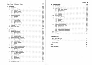 viii Contents
Part Three Advanced Topics
7
8
Web Mining
7
.1 Introduction
7
.
2 Web Content Minirig
7
.
2
.1 Crawlers ..
7
.
2
.
2 Harvest System .
7
.
2
.3 Virtual Web View
7
.
2
.4 Personalization
7
.3 Web Structure Mining
7.3.1 PageRank .
7
.3
.
2 Clever .....
7
.4 Web Usage Mining . .
7
.4.1 Preprocessing .
7
.4.2 Data Structures .
7
.
4
.3 Pattern Discovery
7
.4.4 Pattern Analysis
7
.5 Exercises • 0 • 0 • •
7.6 Bibliographic Notes.
Spatial Mining
8.1
8
.
2
8.3
8.4
8.5
8.6
8
.7
8
.8
8
.9
Introduction • • • • • 0
Spatial Data Overview
8
.
2
.1 Spatial Queries
8
.
2
.2 Spatial Data Structures.
8
.
2
.3 Thematic Maps .....
8
.
2
.4 Image Databases ....
Spatial Data Mining Primitives
Generalization and Specialization
8
.4.1
8
.4.
2
8
.4.3
8
.4.4
Progressive Refinement
Generalization ..
Nearest Neighbor.
STING 0 • • • • •
Spatial Rules ..... . .
8
.5.1 Spatial Association Rules
Spatial Classification Algorithm
8
.6.1 ID3 Extension . .. .
8.6 .
2 Spatial Decision Tree
Spatial Clustering Algorithms .
8.7.1 CLARANS Extensions .
8.7
.
2 SD(CLARANS)
8.7.3 DBCLASD .
8
.7
.4 BANG ....
8
.7
.5 WaveCluster
8
.7
.6 Approximation
Exercises • • • 0 • •
Bibliographic Notes ..
193
195
19 5
19 7
19 8
2 01
2 01
2 0
2
204
2 05
2 05
-
2 06
2 08
2 09
2 11
2 18
2 18
2 19
221
22 1
222
222
22 3
22 6
22 6
22 7
22 8
22 8
22 9
2 3 1
2 3 1
2 3 3
2 3 4
2 3 6
2 3 6
2 3 6
2 3 7
2 3 8
2 3 9
2 4 0
2 4 1
2 41
2 4 1
2 4 3
2 4 3
9 Temporal Mining
· 9
.1 Introduction . . ...... .
9
.
2 Modeling Temporal Events .
9
.3 Time Series . . . . .. . . .
9
.3
.1 Time Series Analysis.
9.3
.
2 Trend Analysis
9.3
.3 Transformation
9
.3
.4 Similarity .
9o3 o5 Prediction 0 0 0
9
.4 Pattern Detection .. 0
9.4.1 String Matching
9.5 Sequences . . . . .
9
.5.1 AprioriAll.. o
9
.5.2 SPADE ... o
9.5.3 Generalization
9.5.4 Feature Extraction
9
.6 Temporal Association Rules
9
.6.1 Intertransaction Rules
9.6
.
2 Episode Rules ....
9
.6 03 Trend Dependencies
9.6.4 Sequence Association Rules
9
.6
.5 Calendric Association Rules .
907 Exercises 0 .. 0 0 0
9
.8 Bibliographic Notes .
APPENDICES
Contents ix
245
2 4 5
2 4 8
2 5
2
2 5 2
2 5 3
2 5 5
2 5 5
2 5 6
2 5 7
2 5 7
2 6 0
2 6 2
2 6 2
2 6 4
2 6 6
2 6 6
2 6 7
2 6 7
2 6 8
2 7 0
2 7 1
2 72
2 7 2
A Data Mining Products
A.1 Bibliographic Notes . • 0 • • 0 • • • • • • • • • 0 0 • • • • • • • • 0 • • •
274
2 8 9
B Bibliography 290
Index 305
About the Author 315
 