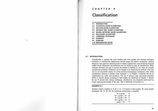 C H A P T E R 4
Classification
4.1 INTRODUCTION
4.2 STATISTICAL-BASED ALGORITHMS
4.3 DISTANCE-BASED ALGORITHMS
4.4 DECISION TREE-BASED ALGORITHMS
4.5 NEURAL NETWORK-BASED ALGORITHMS
4.6 RULE-BASED ALGORITHMS
4.7 COMBINING TECHNIQUES
4.8 SUMMARY
4.9 EXERCISES
4.10 BIBLIOGRAPHIC NOTES
4.1 INTRODUCTION
Classification is perhaps the most familiar and most popular data mining technique.
Examples of classification applications include image and pattern recognition, medical
diagnosis, loan approval, detecting faults in industry applications, and classifying financial
market trends. Estimation and prediction may be viewed as types of classification. Wheri
someone estimates your age or guesses the number of marbles in a jar, these are actually
classification problems. Prediction can be thought of as classifying an attribute value into
one of a set of possible classes. It is often viewed as forecasting a continuous value, while
classification forecasts a discrete value. Example 1 . 1 in Chapter 1 illustrates the use of
classification for credit card purchases. The use of decision trees and neural networks
(NNs) to classify people according to their height was illustrated in Chapter 3. Before
the use of current data mining techniques, classification was frequently performed by
simply applying knowledge of the data. This is illustrated in Example 4. 1.
EXAMPLE 4.1
Teachers classify students as A, B, C, D, or F based on their grades. By using simple
boundaries (60, 70, 80, 90), the following classification is possible:
90 ::5 grade A
80 ::5 grade < 90 B
70 ::5 grade < 80 C
60 ::5 grade < 70 D
grade < 60 F
75
 