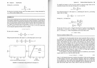 84 Chapter 4 Classification
Solving for co we find that
12
I >i
co =
i
=1 = 1.786
12
We thus have the division between short and medium persons as being determined by
y = 1 .786, as seen in Figure 4.6(b).
EXAMPLE 4.4
We now look at predicting the class using the short and medium data as input and looking
at the Output! classification. The data are the same as those in Example 4.3 except that we
now look at the classes as indicated in the training data. Since regression assumes numeric
data, we assume that the value for the short class is 0 and the value for the medium class
is 1. Figure 4.7(a) sho� the data for this example: {(1.6, 0), (1.9, 1), (1 .88, 1), (1.7, 0),
(1 .85, 1), (1.6, 0), (1.7, 0), (1.8, 1), (1 .95, 1), (1.9, 1), (1.8, 1), (1 .75, 1)}. In this case
we are using the regression formula with one variable:
We thus wish to minimize
Y = CO + C!XJ + E
12 12
L = L Ef = L(y; - co - C1X1i)2
i=1 i=l
Taking the partial derivative with respect to co and setting equal to zero we get
1 1- I
"'
6 0.5 r-
0I- i I
1.6 1.8
aL
12 12 12
- = -2 L Yi + 'L: 2co + L 2C!X1i = 0
aco
i=1 i=1 ;,1
I
I I
2 2.2
Height
I
_
- E o.s
u
I
- 0
2.4 1.6 1.8 2
Height
(a) Short and medium heights with classes (b) Prediction
FIGURE 4.7: Classification using prediction for Example 4.4.
2.2 2.4
Section 4.2 Statistical-Based Algorithms 85
To simplify the notation, in the rest of the example we drop the range values for the
summation because all are the same. Solving for co, we find that:
L Yi - L CJX!i
co =
12
Now taking the partial of L with respect to c1 , substituting the value for co, and setting
equal to zero we obtain
aL
- = 2 "'(y; - CO - C!X1i)(-X1;) = 0
ac1 �
Solving for c1, we finally have
We can now solve for co and CJ. Using the data from the 12 points in the training data,
we have L::xli = 21 .43, L Yi = 8, L::<xliy;) = 14.83, and L::<xr;) = 38.42. Thus, we
get q = 3.63 and co = -5.816. The prediction for the class value is thus
y = -5.816 + 3.63x1
This line is plotted in Figure 4.7(b).
In Example 4.4 a line that predicts the class value is generated. This was done for
two classes, but it also could have been done for all three classes. Unlike the division
approach where class membership is obvious based on the region within which a point
occurs, with prediction the class to which a point belongs is less obvious. Here we
predict a class value. In Figure 4.7(b) the class value is predicted based on the height
value alone. Since the prediction line is continuous, howe:ver, the class membership is
not always obvious. For example, ifthe prediction for a value is 0.4, what would its class
be? We can determine the class by splitting the line. So a height is in the short class if
its prediction value is less than 0.5 and it is in the medium class if its value is greater
than 0.5. In Example 4.4 the value of x1 where y = 0.5 is 1.74. Thus, this is really the
division between the short class and the medium class.
If the predictors in the linear regression function are modified by some function
(square, square root, etc.), then the model looks like
(4.5)
where fi is the function being used to transform the predictor. In this case the regression
is called nonlinear regression. Linear regression techniques, while easy to understand,
are not applicable to most complex data mining applications. They do not work well
with nonnumeric data. They also make the assumption that the relationship between the
input value and the output value is linear, which of course may not be the case.
 