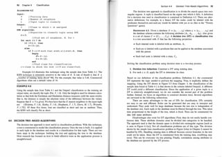92 Chapter 4 Classification
ALGORITHM 4.2
Input :
T
K
t
Output :
/ /Tra ining data
/ /Number of ne ighbors
/ / Input tuple to c l a s s i fy
c / / Class to which t is ass igned
KNN algorithm:
/ /Algori thm t o c l a s s i fy tuple us ing KNN
N= 0 ;
/ / Find set o f neighbors , N, for t
for each d E T do
i f I N I.:S K, then
N= NU {d} ;
else
i f 3 u E N such that s im(t, u) _::: s im( t, d) , then
begip
i'!= N- {u} ;
N = NU {d} ;
end
/ / Find class for c la s s i f i cat ion
c = c lass to which the mo st u E N are class i f ie d ;
Example 4.6 illustrates this technique using the sample data from Table 4. 1. The
KNN technique is extremely sensitive to the value of K. A rule of thumb is that K <
jnumber of training items [KLR+98] . For this example, that value is 3.46. Commerci;;j
algorithms often use a default value of 10.
EXAMPLE 4.6
Using the sample data from Table 4. 1 and the Outputl classification as the training set
output value, we classify the tuple (Pat, F, 1 .6} . Only the height is used for distance calcu­
lation so that both the Euclidean and Manhattan distance measures yield the same results;
that is, the distance is simply the absolute value of the difference between the values.
Suppose that K = 5 is given. We then have that the K nearest neighbors to the input tuple
are { (Kristina, F, 1 .6} , (Kathy, F, 1 .6} , (Stephanie, F, 1 .7} , (Dave, M, 1.7} , (Wynette,
F, 1.75}}. Of these five items, four are classified as short and one as medium. Thus,
the KNN will classify Pat as short.
4.4 DECISION TRE E-BASED ALGORITH MS
The decision tree approach is most useful in classification problems. With this technique,
a tree is constructed to model the classification process. Once the tree is built, it is applied
to each tuple in the database and results in a classification for that tuple. There are two
basic steps in the technique: building the tree and applying the tree to the database.
Most research has focused on how to build effective trees as the application process is
straightforward.
Section 4.4 Decision Tree-Based Algorithms 93
The decision tree approach to classification is to divide the search space into rect­
angular regions. A tuple is classified based on the region into which it falls. A definition
for a decision tree used in classification is contained in Definition 4.3. There are alter­
native definitions; for example, in a binary DT the nodes could be labeled with the
predicates themselves and each arc would be labeled with yes or no (like in the "Twenty
Questions" game).
DEFINITION 4.3. Given a database D = {t1 , . . . , tn} where t; = (ti l , . . . , t;h} and
the database schema contains the following attributes {A1 , A2, . • . , Ah }. Also given
is a set of classes C = {C1 , . • • , Cm}. A decision treE� (DT) or classification tree
is a tree associated with D that has the following properties:
• Each internal node is labeled with an attribute, A; .
• Each arc is labeled with a predicate that can be applied to the attribute associated
with the parent.
• Each leaf node is labeled with a class, Cj .
Solving the classification problem using decision trees is a two-step process:
1. Decision tree induction: Construct a DT using training data.
2. For each t; E D, apply the DT to determine its class.
Based on our definition of the classification problem, Definition 4. 1 , the constructed
DT represents the logic needed to perform the mapping. Thus, it implicitly defines the
mapping. Using the DT shown in Figure 3.5 from Chapter 3, the classification of the ·
sample data found in Table 4. 1 is that shown in the column labeled Output2. A different
DT could yield a different classification. Since the application of a given tuple to a
DT is relatively straightforward, we do not consider the second part of the problem
further. Instead, we focus on algorithms to construct decision trees. Several algorithms
are surveyed in the following subsections.
There are many advantages to the use of DTs for classification. DTs certainly
are easy to use and efficient. Rules can be generated that are easy to interpret and
understand. They scale well for large databases because the tree size is independent of
the database size. Each tuple in the database must be filtered through the tree. This takes
time proportional to the height of the tree, which is fixed. Trees can be constructed for
data with many attributes.
Disadvantages also exist for DT algorithms. First, they do not easily handle con­
tinuous data. These attribute domains must be divided into categories to be handled.
The approach used is that the domain space is divided into rectangular regions [such as
is seen in Figure 4. l (a)]. Not all classification problems are of this type. The division
shown by the simple loan classification problem in Figure 2.4(a) in Chapter 2 cannot be
handled by DTs. Handling missing data is difficult because correct branches in the tree
could not be taken. Since the DT is constructed from the training data, overfitting may
occur. This can be overcome via tree pruning. Finally, correlations among attributes in
the database are ignored by the DT process.
 
