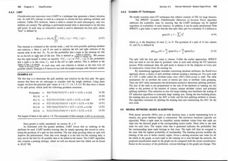 102 Chapter 4 Classification
4.4.3 CART
Classification and regression trees (CART) is a technique that generates a binary decision
tree. As with ID3, entropy is used as a measure to choose the best splitting attribute and
criterion. Unlike ID3, however, where a child is created for each subcategory, only two
children are created. The splitting is performed around what is determined to be the best
split point. At each step, an exhaustive search is used to determine the best split, where
"best" is defined by
m
¢> (sjt) = 2h PR L I P(CJ I tL) - P (CJ I tR) I
}=I
(4.27)
This formula is evaluated at the current node, t, and for each possible splitting attribute
and criterion, s. Here L and R are used to indicate the left and right subtrees of the
current node in the tree. P[, PR are the probability that a tuple in the training set will
. . . . !tuples in subtree! nr
be on the left or nght side of the tree. Thts IS defined as !tuples in training setl "
v
ve assume
that the right branch is taken on equality. P(CJ I tL) or P(CJ I tR) is the probability
that a tuple is in this class, C1, and in the left or right subtree. This is defined as the
!tu
ples of class 1 in subtree!
. At each step only one criterion is chosen as the best over all
!tuples at the target nodel .
'
. . .
possible criteria. Example 4.9 shows Its use with the height example With Output1 results.
EXAMPLE 4.9
The first step is to determine the split attribute and criterion for the first split. We again
assume that there are six subranges to consider with the height attribute. Using these
ranges, we have the potential split values of 1.6, 1 .7, 1.8, 1 .9, 2.0. We thus have a choice
of six split points, which yield the following goodness measures:
¢> (Gender) 2(6/ 15) (9/ 15)(2/ 15 + 4/15 + 3/15) = 0.224 (4.28)
¢> (1 .6) 0 . (4.29)
¢> (1 .7) 2(2/15) ( 13/15)(0 + 8/15 + 3/ 15) = 0. 169 (4.30)
¢> (1 .8) 2(5/ 15) ( 10/15) (4/ 15 + 6/15 + 3/15) = 0.385 (4.3 1)
¢> (1 .9) 2(9/ 15)(6/15)(4/ 15 + 2/15 + 3/ 15) = 0.256 (4.32)
¢> (2.0) 2(12/15)(3/15)(4/ 15 + 8/15 + 3/ 15) = 0.32 (4.33)
The largest of these is the split at 1. 8. The remainder of this example is left as an exercise.
Since gender is really unordered, we assume M < F.
As illustrated with the gender attribute, CART forces that an ordering of the
attributes be used. CART handles missing data by simply ignoring that record in calcu­
lating the goodness of a split on that attribute. The tree stops growing when no split will
improve the performance. Note that even though it is the best for the training data, it
may not be the best for all possible data to be added in the future. The CART algorithm
also contains a pruning strategy, which we will not discuss here but which can be found
in [KLR+98] .
Section 4.5 Neural Network-Based Algorithms 103
4.4.4 Scalable DT Techniques
We briefly examine some DT techniques that address creation of DTs for large datasets.
The SPRINT (Scalable PaRallelizable INduction of decision Trees) algorithm
addresses the scalability issue by ensuring that the CART technique can be applied
regardless of availability of main memory. In addition, it can be easily parallelized. With
SPRINT, a gini index is used to find the best split. Here gini for a database D is defined as
gini(D) = 1 - L PJ (4.34)
where p1 is the frequency of class C1 in D. The goodness of a split of D into subsets
Dr and D2 is defined by
ginisplit (D) = � (gini(Dr)) +
n2
(gini(D2))
n n
(4.35)
The split with the best gini value is chosen. Unlike the earlier approaches, SPRINT
does not need to sort the data by goodness value at each node during the DT induction
process. With continuous data, the split point is chosen to be the midpoint of every pair
of consecutive values from the training set.
By maintaining aggregate metadata concerning database attributes, the RainForest
approach allows a choice of split attribute without needing a training set. For each node
of a DT, a table called the attribute-value class (AVC) label group is used. The table
summarizes for an attribute the count of entries per class or attribute value grouping.
Thus, the AVC table summarizes the information needed to determine splitting attributes.
The size of the table is not proportional to the size of the database or training set, but
rather to the product of the number of classes, unique attribute values, and potential
splitting attributes. This reduction in size (for large training sets) facilitates the scaling of
DT induction algorithms to extremely large training sets. During the tree-building phase,
the training data are scanned, the AVC is built, and the best splitting attribute is chosen.
The algorithm continues by splitting the training data and constructing the AVC for the
next node.
4.5 NEURAL NETWORK-BASED ALGORITHMS
With neural networks (NNs), just as with decision trees, a model representing how to
classify any given database tuple is constructed. The activation functions typically are
sigmoidal. When a tuple must be classified, certain attribute values from that tuple are
input into the directed graph at the corresponding source nodes. There often is one sink
node for each class. The output value that is generated indicates the probability that
the corresponding input tuple belongs to that class. The tuple will then be assigned to
the class with the highest probability of membership. The learning process modifies the
labeling of the arcs to better classify tuples. Given a starting structure and value for all
the labels in the graph, as each tuple in the training set is sent through the network, the
projected classification made by the graph can be compared with the actual classification.
Based on the accuracy of the prediction, various labelings in the graph can change. This
 