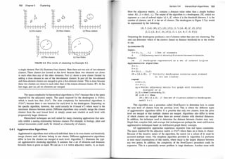 1 32
10
9
8
7
6
5
4
3
2
1
0
Chapter 5 Clustering
10
9
8
X 7
Ex 6
�D 5
4
3
2
1
0
0 1 2 3 4 5 6 7 8 0 1 2 3 4 5 6
(a) Six clusters (b) Four clusters
1 2 3 4 5 6 7 8
(d) Two clusters
10
9
8
7
6
5
4
3
2
1
0
7 8 0 1 2 3 4 5 6 7
(c) Three clusters
(e} One cluster
FIGURE 5.5: Five levels of clustering for Example 5.2.
8
a single element. Part (b) illustrates four clusters. Here there are two sets of two-element
dusters. These clusters are formed at this level because these two elements are closer
to each other than any of the other elements. part (c) shows a new cluster formed by
adding a close element to one of the rwo-f!lement clusters. In part (d) the two-element
and three-element clusters are merged to give a five-element cluster. This is done because
these two clusters are closer to each other than to the remote element cluster, {F}. At the
last stage, part (e), all six elements are merged.
·
The space complexity for hierarchical algorithms is O(n2) because this is the space
required for the adjacency matrix. The space required for the dendrogram is O (kn),
which is much less than O (n2). The time complexity for hierarchical algorithms is
0 (kn2
) because there is one iteration for each level in the dendrogram. Depending on
the specific algorithm, however, this could actually be O(maxd n2) where maxd is the
maximum distance between points. Different algorithms may actually merge the closest
clusters from the next lowest level or simply create new clusters at each level with
progressively larger distances.
Hierarchical techniques are well suited for many clustering applications that natu­
rally exhibit a nesting relationship between clusters. For example, in biology, plant and
animal taxonomies could easily be viewed as a hierarchy of clusters.
5.4.1 Agglomerative Algorithms
Agglomerative algorithms start with each individual item in its own cluster and iteratively
merge clusters until all items belong in one cluster. Different agglomerative algorithms
differ in how the clusters are merged at each level. Algorithm 5.1 illustrates the typi­
cal agglomerative clustering algorithm. It assumes that a set of elements and distances
between them is given as input. We use an n x n vertex adjacency matrix, A, as input.
Section 5.4 Hierarchical Algorithms 1 33
Here the adjacency matrix, A, contains a distance value rather than a simple boolean
value: A[i, j] = dis(t; , tj) . The output of the algorithm is a dendrogram, DE, which we
represent as a set of ordered triples (d, k, K) where d is the threshold distance, k is the
number of clusters, and K is the set of clusters. The dendrogram in Figure 5.7(a) would
be represented by the following:
{(0, 5, {{A}, {B}, {C}, {D}, {£}}), (1 , 3, {{A , B}, {C, D}, {£}})
(2, 2, {{A , B, C, D}, {£}}), (3, 1, {{A, B, C, D, £}})}
Outputting the dendrogram produces a set of clusters rather than just one clustering. The
user can determine which of the clusters (based on distance threshold) he or she wishes
to use.
ALGORITHM 5.1
Input :
D = { t 1 , t2 , . . . , tn} / /Set of element s
A / /Adj acency matrix showing dis tance between elements
Output :
DE // Dendrogram represented as a set of ordered triples
Agglomerative algorithm :
d = 0 ;
k = n ;
K = {{ tl}, . . . , { tn}} ;
DE = { (d, k, K) } ; / / Init ially dendrogram contains each element
in its own cluster .
repeat
oldk = k ;
d = d + l ;
Ad = Vertex adj acency matrix for graph with thre shold
di stance of d;
(k, K) = NewCl usters(Ad, D) ;
if oldk =I= k then
DE = DE U (d, k, K) ; I/ New set of clusters added to dendrogram .
unti l k = 1
This algorithm uses a procedure called NewClusters to determine how to create
the next level of clusters from the previous level. This is where the different types
of agglomerative algorithms differ. It is possible that only two clusters from the prior
level are merged or that multiple clusters are merged. Algorithms also differ in terms
of which clusters are merged when there are several clusters with identical distances.
In addition, the technique used to determine the distance between clusters may vary.
Single link, complete link, and average link techniques are perhaps the most well known
agglomerative techniques based on well-known graph theory concepts.
All agglomerative approaches experience excessive time and space constraints.
The space required for the adjacency matrix is O (n2) where there are n items to cluster.
Because of the iterative nature of the algorithm, the matrix (or a subset of it) must be
accessed multiple times. The simplistic algorithm provided in Algorithm 5.1 performs
at most maxd examinations of this matrix, where maxd is the largest distance between
any two points. In addition, the complexity of the NewClusters procedure could be
expensive. This is a potentially severe problem in large databases. Another issue with
 