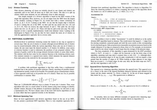 5.4.2
5.5
138 Chapter 5 Clustering
Divisive Clustering
With divisive clustering, all items are initially placed in one cluster and clusters are
repeatedly split in two until all items are in their own cluster. The idea is to split up
clusters where some elements are not sufficiently close to other elements.
One simple example of a divisive algorithm is based on the MST version of the
single link algorithm. Here, however, we cut out edges from the MST from the largest
to the smallest. Looking at Figure 5.8, we would start with a cluster containing all
items: {A, B, C, D, E}. Looking at the MST, we see that the largest edge is between
D and E. Cutting this out of the MST, we then split the one cluster into two: {E} and
{A, B, C, D}. Next we remove the edge between B and C. This splits the one large
cluster into two: {A , B} and {C, D}. These will then be split at the next step. The order
depends on how a specific implementation would treat identical values. Looking at the
dendrogram in Figure 5.7(a), we see that we have created the same set of clusters as
with the agglomerative approach, but in reverse order.
PARTITIONAL ALGORITHMS
Nonhierarchical or partitional clustering creates the clusters in one step as opposed to
several steps. Only one set of clusters is created, although several different sets of clusters
may be created internally within the various algorithms. Since only one set of clusters is
output, the user must input the desired number, k, of clusters. In addition, some metric
or criterion function is used to determine the goodness of any proposed solution. This
measure of quality could be the average distance between clusters or some other metric.
The solution with the best value for the criterion function is the clustering solution used.
One common measure is a squared error metric, which measures the squared distance
from each point to the centroid for the associated cluster:
k
L L dis(Cm , tmi)2 (5.4)
A problem with partitional algorithms is that they suffer from a combinatorial
explosion due to the number of possible solutions. Clearly, searching all possible cluster­
ing alternatives usually would not be feasible. For example, given a measurement criteria,
a naive approach could look at all possible sets of k clusters. There are S(n, k) possible
combinations to examine. Here
k
S(n, k) = �L(-l)k�i ( 7 )(i)n
I = l
(5.5)
There are 1 1,259,666,000 different ways to cluster 19 items into 4 clusters. Thus, most
algorithms look only at a small subset of all the clusters psing some strategy to identify
sensible clusters. Because of the plethora of partitional algorithms, we will look at only
a representative few. We have chosen some of the fncist well known algorithms as well
as some others that have appeared recently in the literature.
5.5.1 Minimum Spanning Tree
Since we have agglomerative and divisive algorithms based on the use of an MST,
we also present a partitional MST algorithm. This is a very simplistic approach, but it
Section 5.5 Partitional Algorithms 139
illustrates how partitional algorithms work. The algorithm is shown in Algorithm 5.4.
Since the clustering problem is to define a mapping, the output of this algorithm shows
the clusters as a set of ordered pairs (ti , j) where fCti ) = KJ .
ALGORITHM 5.4
Input :
D = { t l , t2 , · · · · tn} //Set of elements
A //Adjacency matrix showing distance between elements
k //Number of desired clusters
Output :
f //Mapping represented as a set of ordered pairs
Partitional MST algorithm:
M = MST(A)
identify inconsistent edges in M;
remove k - 1 inconsistent edges ;
create output representation;
The problem is how to define "inconsistent." It could be defined as in the earlier
division MST algorithm based on distance. This would remove the largest k - 1 edges from
the starting completely connected graph and yield the same results as this corresponding
level in thedendrogram. Zahn proposesmorereasonable inconsistent measures based on the
weight (distance) of an edge as compared to those close to it. For example, an inconsistent
edge would be one whose weight is much larger than the average of the adjacent edges.
The time complexity of this algorithm is again dominated by the MST procedure,
which is O(n2). At most, k - 1 edges will be removed, so the last three steps of the
algorithm, assuming each step takes a constant time, is only O (k - 1). Although deter­
mining the inconsistent edges in M may be quite complicated, it will not require a time
greater than the number of edges in M. When looking at edges adjacent to one edge,
there are at most k - 2 of these edges. In this case, then, the last three steps are O (k2),
and the total algorithm is still 0 (n
2
).
5.5.2 Squared Error Clustering Algorithm
The squared error clustering algorithm minimizes the squared error. The squared error
for a cluster is the sum of the squared Euclidean distances between each element in the
cluster and the cluster centroid, Ck. Given a cluster Ki , let the set of items mapped to
that cluster be {ti l , ti2, . . . , tim}. The squared error is defined as
m
seK; = L llti} - ckf
J=l
(5.6)
Given a set of clusters K = {K, , K2, . . . , Kk}, the squared error for K is defined as
k
seK = LseKj
J=l
(5.7)
In actuality, there are many different examples of squared error clustering algo­
rithms. They all follow the basic algorithm structure shown in Algorithm 5.5.
 