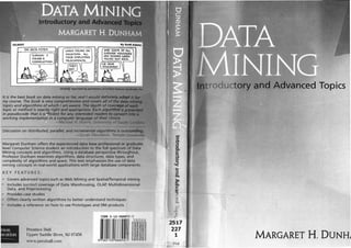 It is the best book on data mining so far, and I would defln,(teJ�_.,tdiiPt
my course. The book is very C011Jprehensive and cove� all of
topics and algorithms of which I am aware. The depth of CO!Irer•liM
topic or method is exactly right and appropriate. Each a/grorirtmti �r�
in pseudocode that is s , icient for any interested readers to
working implementation in a computer language of their choice.
-Michael H Huhns, Umversity of �UDilCiii
Discussion on distributed, parallel, and incremental algorithms is outst:tlftfi!tr··· '��
-Z an Obradovic, Temple Univef'Sf1tv
Margaret Dunham offers the experienced data base professional or graduate
level Computer Science student an introduction to the full spectrum of Data
Mining concepts and algorithms. Using a database perspective throughout,
Professor Dunham examines algorithms, data structures, data types, and
complexity of algorithms and space. This text emphasizes the use of data
mining concepts in real-world applications with large database components.
KEY FEATURES:
.. Covers advanced topics such as Web Mining and Spatialrremporal mining
Includes succinct coverage of Data Warehousing, OLAP, Multidimensional
Data, and Preprocessing
Provides case studies
Offers clearly written algorithms to better understand techniques
Includes a reference on how to use Prototypes and DM products
Prentice Hall
Upper Saddle River, NJ 07458
www. prenhall.com
2517
227
1
Hail
roductoty nd Advanced Topics
MARGARE�f H. DUNHJ
 