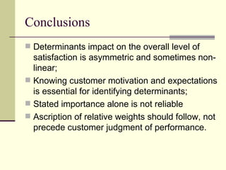 Conclusions Determinants impact on the overall level of satisfaction is asymmetric and sometimes non-linear; Knowing customer motivation and expectations is essential for identifying determinants; Stated importance alone is not reliable Ascription of relative weights should follow, not precede customer judgment of performance. 