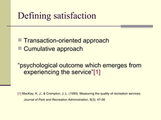 Defining satisfaction Transaction-oriented approach Cumulative approach “ psychological outcome which emerges from experiencing the service ” [1]   [1]  MacKay, K. J., & Crompton, J. L. ( 1990 ). Measuring the quality of recreation services.  Journal of Park and Recreation Administration , 8(3), 47-56   
