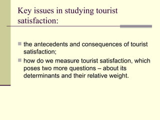 Key issues in studying tourist satisfaction: the antecedents and consequences of tourist satisfaction; how do we measure tourist satisfaction, which poses two more questions – about its determinants and their relative weight. 