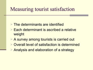 Measuring tourist satisfaction The determinants are identified Each determinant is ascribed a relative weight A survey among tourists is carried out Overall level of satisfaction is determined Analysis and elaboration of a strategy 