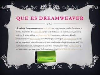  Adobe Dreamweaver es una aplicación en programa de estudio (basada en la
forma de estudio de Adobe Flash) que está destinada a la construcción, diseño y
edición de sitios, vídeos y aplicaciones Web basados en estándares. Creado
inicialmente por Macromedia (actualmente producido por Adobe Systems) es uno
de los programas más utilizados en el sector del diseño y la programación web por
sus funcionalidades, su integración con otras herramientas como Adobe Flash y,
recientemente, por su soporte de los estándares del World Wide Web Consortium.
QUE ES DREAMWEAVER
 
