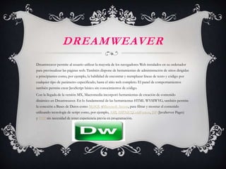 DREAMWEAVER
Dreamweaver permite al usuario utilizar la mayoría de los navegadores Web instalados en su ordenador
para previsualizar las páginas web. También dispone de herramientas de administración de sitios dirigidas
a principiantes como, por ejemplo, la habilidad de encontrar y reemplazar líneas de texto y código por
cualquier tipo de parámetro especificado, hasta el sitio web completo. El panel de comportamientos
también permite crear JavaScript básico sin conocimientos de código.
Con la llegada de la versión MX, Macromedia incorporó herramientas de creación de contenido
dinámico en Dreamweaver. En lo fundamental de las herramientas HTML WYSIWYG, también permite
la conexión a Bases de Datos como MySQL yMicrosoft Access, para filtrar y mostrar el contenido
utilizando tecnología de script como, por ejemplo, ASP, ASP.NET,ColdFusion, JSP (JavaServer Pages)
y PHP sin necesidad de tener experiencia previa en programación.
 