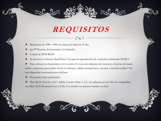 REQUISITOS
 Resolución de 1580 × 800 con tarjeta de vídeo de 16 bits
 Java™ Runtime Environment 1.6 (incluido)
 Unidad de DVD-ROM
 Se necesita el software QuickTime 7.6.6 para la reproducción de contenido multimedia HTML5
 Este software no funcionará si no se activa. Es necesario disponer de conexión a Internet de banda
ancha y registrarse para poder activar el software, validar suscripciones y acceder a servicios online.* No
está disponible la activación por teléfono.
 Procesador Intel multinúcleo
 Mac OS X v10.6.8 o v10.7. Adobe Creative Suite 5, 5.5 y las aplicaciones de CS6 son compatibles
con Mac OS X Mountain Lion (v10.8) si se instalan en sistemas basados en Intel.
 
