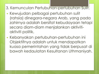 3. Kemunculan Pertubuhan-pertubuhan Sulit.
 Kewujudan pelbagai pertubuhan sulit
(rahsia) dinegara-negara Arab, yang pada
zahirnya adalah bersifat kebudayaan tetapi
secara diam-diam menjalankan aktiviti-
aktiviti politik.
 Kebanyakan pertubuhan-pertubuhan ini
Objektifnya adalah untuk mendapatkan
kuasa pemerintahan yang tidak berpusat di
bawah kedaulatan Kesultanan Uthmaniyah.
 