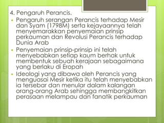 4. Pengaruh Perancis.
 Pengaruh serangan Perancis terhadap Mesir
dan Syam (1798M) serta kejayaannya telah
menyemarakkan penyemaian prinsip
perkauman dan Revolusi Perancis terhadap
Dunia Arab
 Penyemaian prinsip-prinsip ini telah
menyebabkan setiap kaum berhak untuk
membentuk sebuah kerajaan sebagaimana
yang berlaku di Eropah
 Ideologi yang dibawa oleh Perancis yang
menguasai Mesir ketika itu telah menyebabkan
ia tersebar dan menular dalam kalangan
orang-orang Arab sehingga membangkitkan
perasaan melampau dan fanatik perkauman
 