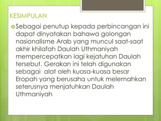 KESIMPULAN
Sebagai penutup kepada perbincangan ini
dapat dinyatakan bahawa golongan
nasionalisme Arab yang muncul saat-saat
akhir khilafah Daulah Uthmaniyah
mempercepatkan lagi kejatuhan Daulah
tersebut. Gerakan ini telah digunakan
sebagai alat oleh kuasa-kuasa besar
Eropah yang berusaha untuk melemahkan
seterusnya menjatuhkan Daulah
Uthmaniyah
 