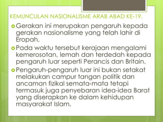 KEMUNCULAN NASIONALISME ARAB ABAD KE-19.
Gerakan ini merupakan pengaruh kepada
gerakan nasionalisme yang telah lahir di
Eropah.
Pada waktu tersebut kerajaan mengalami
kemerosotan, lemah dan terdedah kepada
pengaruh luar seperti Perancis dan Britain.
Pengaruh-pengaruh luar ini bukan setakat
melakukan campur tangan politik dan
ancaman fizikal semata-mata tetapi
termasuk juga penyebaran idea-idea Barat
yang diserapkan ke dalam kehidupan
masyarakat Islam.
 