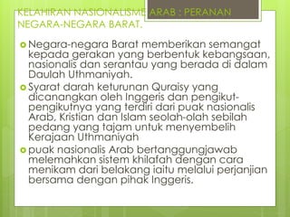 KELAHIRAN NASIONALISME ARAB : PERANAN
NEGARA-NEGARA BARAT.
 Negara-negara Barat memberikan semangat
kepada gerakan yang berbentuk kebangsaan,
nasionalis dan serantau yang berada di dalam
Daulah Uthmaniyah.
 Syarat darah keturunan Quraisy yang
dicanangkan oleh Inggeris dan pengikut-
pengikutnya yang terdiri dari puak nasionalis
Arab, Kristian dan Islam seolah-olah sebilah
pedang yang tajam untuk menyembelih
Kerajaan Uthmaniyah
 puak nasionalis Arab bertanggungjawab
melemahkan sistem khilafah dengan cara
menikam dari belakang iaitu melalui perjanjian
bersama dengan pihak Inggeris.
 