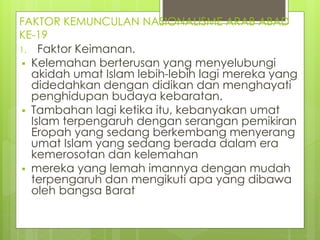 FAKTOR KEMUNCULAN NASIONALISME ARAB ABAD
KE-19
1. Faktor Keimanan.
 Kelemahan berterusan yang menyelubungi
akidah umat Islam lebih-lebih lagi mereka yang
didedahkan dengan didikan dan menghayati
penghidupan budaya kebaratan.
 Tambahan lagi ketika itu, kebanyakan umat
Islam terpengaruh dengan serangan pemikiran
Eropah yang sedang berkembang menyerang
umat Islam yang sedang berada dalam era
kemerosotan dan kelemahan
 mereka yang lemah imannya dengan mudah
terpengaruh dan mengikuti apa yang dibawa
oleh bangsa Barat
 