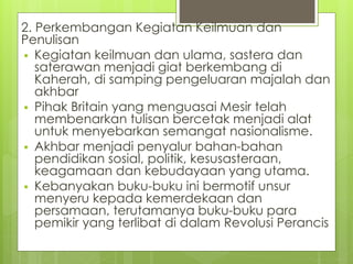 2. Perkembangan Kegiatan Keilmuan dan
Penulisan
 Kegiatan keilmuan dan ulama, sastera dan
saterawan menjadi giat berkembang di
Kaherah, di samping pengeluaran majalah dan
akhbar
 Pihak Britain yang menguasai Mesir telah
membenarkan tulisan bercetak menjadi alat
untuk menyebarkan semangat nasionalisme.
 Akhbar menjadi penyalur bahan-bahan
pendidikan sosial, politik, kesusasteraan,
keagamaan dan kebudayaan yang utama.
 Kebanyakan buku-buku ini bermotif unsur
menyeru kepada kemerdekaan dan
persamaan, terutamanya buku-buku para
pemikir yang terlibat di dalam Revolusi Perancis
 