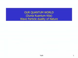 Yodh 1
OUR QUANTUM WORLD
(Dunia Kuantum Kita)
Wave Particle duality of Nature
 